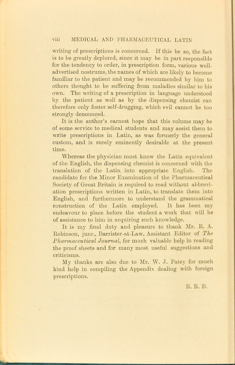 writing of prescriptions is concerned. If this be so, the fact is to be greatly deplored, since it may be in part responsible for the tendency to order, in prescription form, various well- advertised nostrums, the names of which are likely to become familiar to the patient and may be recommended by him to others thought to be suffering from maladies similar to his own. The writing of a prescription in language understood by the patient as well as by the dispensing chemist can therefore only foster self-drugging, which evil cannot be too strongly denounced. It is the author’s earnest hope that this volume may be of some service to medical students and may assist them to write prescriptions in Latin, as was formerly the general custom, and is surely eminently desirable at the present time. Whereas the physician must know the Latin equivalent of the English, the dispensing chemist is concerned with the translation of the Latin into appropriate English. The candidate for the Minor Examination of the Pharmaceutical Society of Great Britain is required to read without abbrevi- ation prescriptions written in Latin, to translate them into English, and furthermore to understand the grammatical construction of the Latin employed. It has been my endeavour to place before the student a work that will be of assistance to him in acquiring such knowledge. It is my final duty and pleasure to thank l\Ir. R. A. Robinson, junr., Barrister-at-Law, Assistant Editor of The PlMrmaceutical Journal, for much valuable help in reading the proof sheets and for many most useful suggestions and criticisms. My thanks are also due to Mr. W. J. Patey for much kind help in compiling the Appendix dealing with foreign prescriptions. R. R. B.