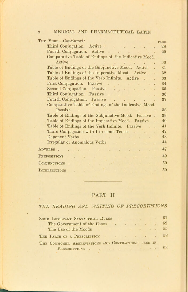 The Vehb—Continued: i.agk Third Conjugation. Active 28 Fourth Conjugation. Active 29 Comparative Table of Endings of the Indicative Mood. Active . 30 Table of Endings of the Subjunctive Mood. Active . 31 Table of Endings of the Imperative Mood. Active . . 32 Table of Endings of the Verb Infinite. Active . . 33 First Conjugation. Passive 34 Second Conjugation. Passive ... . . .35 Third Conjugation. Passive 36 Fourth Conjugation. Passive 37 Comparative Table of Endings of the Indicative Mood. Passive 38 Table of Endings of the Subjunctive Mood. Passive . 39 Table of Endings of the Imperative Mood. Passive . 40 Table of Endings of the Verb Infinite. Passive . . 41 Third Conjugation with I in some Tenses ... 42 Deponent Verbs 43 Irregular or Anomalous Verbs 44 Adverbs 47 Prepositions 49 Conjunctions 50 Interjections ......... 50 PART II THE BEADING AND WRITING OF PRESCRIPTIONS Some Important Syntactical Roles 51 The Government of the Cases 52 The Use of the Moods . 55 The Parts of a Prescription 58 The Commoner Abbreviations and Contractions used in Prescriptions 53