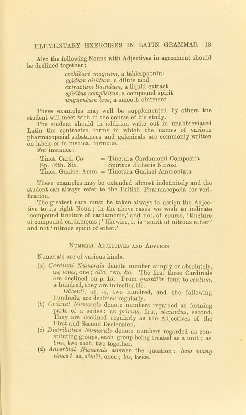 Also the following Nouns with Adjectives in agreement should be declined together: cochleare magnum, a tablespoonful acidmn diliitum, a dilute acid extractum llguldum, a liquid extract splritus compositus, a compound spirit unguentum leve, a smooth ointment These examples may well be supplemented by others the student will meet with in the course of his study. The student should in addition write out in unabbreviated Latin the contracted forms in which the names of various pharmacopoeial substances and galenicals are commonly written on labels or in medical formulffi. For instance: Tinct. Card. Co. = Tinctura Cardamomi Composita Sp. J3th. Nit. = Spiritus JStheris Nitrosi Tinct. Guaiac. Amm. = Tinctura Guaiaci Ammoniata These examples may be extended almost indefinitely and the student can always refer to the British Pharmacopoeia for veri- fication. The greatest care must be taken always to assign the Adjec-' tive to its right Noun; in the above cases we wish to indicate ‘ compound tincture of cardamoms,’ and not, of course, ‘ tincture of compound cardamoms ; ’ likewise, it is ‘ spirit of nitrous ether ’ and not ‘ nitrous spirit of ether.’ NuMEEAii Adjectives and Adverbs 4 Numerals are of various kinds. (а) Cardinal Numerals denote number simply or absolutely, as, unus, one; duo, two, &c. The first three Cardinals are declined on p. 15. From guattuor four, to centum, a hundred, they are indeclinable. Ducentl, -cc, -a, two hundred, and the following hundreds, are declined regularly. (б) Ordinal Numerals denote numbers regarded as forming parts of a series: as primus, first, sectmdiis, second. They are declined regularly as the Adjectives of the First and Second Declension. (c) Distributive Numerals denote numbers regarded as con- stituting groups, each group being treated as a unit; as hlnl, two each, two together. (d) Adverbial Nunterals answer the question; horn many times ? as, scmei, once ; bis, twice.
