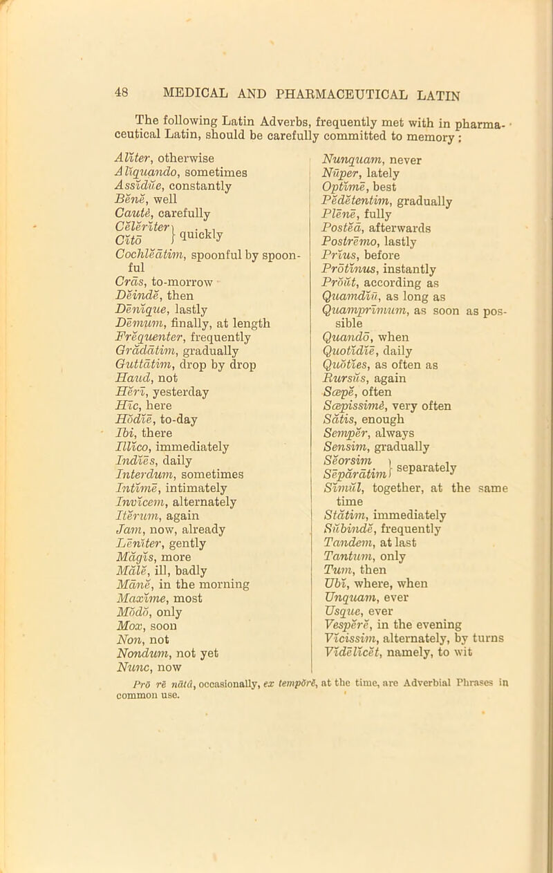 The foUowing Latin Adverbs, frequently met with in pharma- • ceutical Latin, should be carefully committed to memory: AUter, otherwise Aliquando, sometimes Assidue, constantly Bene, well Cauti, carefully Celerlter] . ,, cud I Cochledtim, spoonful by spoon- ful Gras, to-morrow Deinde, then Denique, lastly Demum, finally, at length Frequenter, frequently Grdddtim, gradually Guttdtim, drop by drop Hand, not Herl, yesterday Hlc, here Hodie, to-day Ibi, there Illico, immediately Indies, daily Interdum, sometimes Intinie, intimately Invicem, alternately Iterum, again Jam, now, already Leniter, gently Magis, more Male, ill, badly Mane, in the morning Maxime, most Mddd, only Mba;, soon Non, not Nondum, not yet Nunc, now Nunquam, never Niiper, lately Optime, best Pedetentim, gradually Plene, fully Posted, afterwards Postremo, lastly Prlus, before Protlnus, instantly Prditt, according as Quamdzfi, as long as Quamprimum, as soon as pos- sible Quando, when Quotldle, daily Qudtles, as often as Bursus, again Scepe, often ScepissimA, very often Satis, enough Semper, always Sensim, gradually slpdSim] separately Szmril, together, at the same time Stdtim, immediately Subinde, frequently Tandem, at last Tantum, only Turn, then Gb%, where, when Unquam, ever Usque, ever Vespere, in the evening Vlcissim, alternately, by turns YideVtcet, namely, to wit Pr5 re nau\, occasionally, ex tempSre, at the time, are Adverbial Phrases in common use.