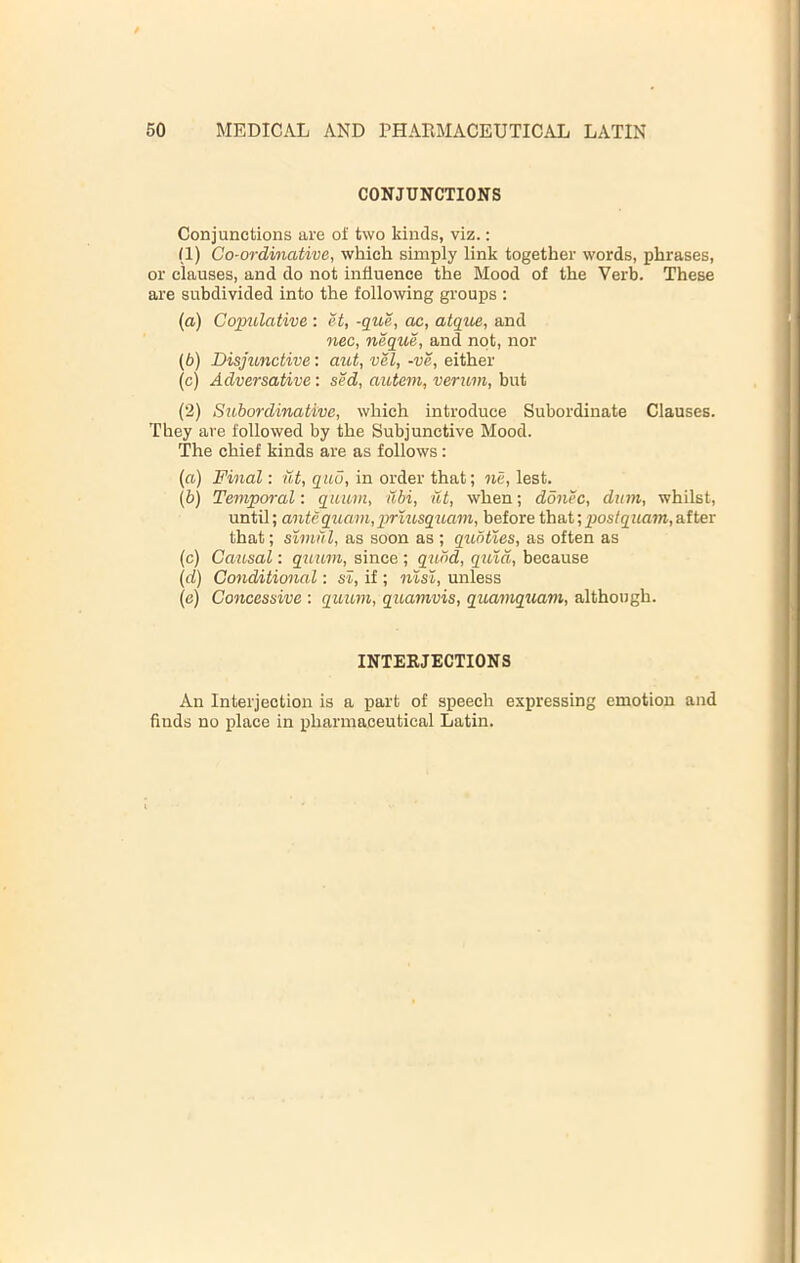 CONJUNCTIONS Conjunctions are of two kinds, viz.: (1) Go-ordinative, which simply link together words, phrases, or clauses, and do not influence the Mood of the Verb. These are subdivided into the following groups ; (a) Copulative : et, -que, ac, atque, and nec, neque, and not, nor (b) Disjtmctive: aiot, vel, -ve, either (c) Adversative: sed, autem, verum, but (2) Subordinative, which introduce Subordinate Clauses. They are followed by the Subjunctive Mood. The chief kinds are as follows: (a) Final: Ut, quo, in order that; ne, lest. (b) Temporal: quum, ubi, nt, when; donee, diim, whilst, until; antequam,prlusquam, before that;_pos/2Zia7»,after that; simill, as soon as ; qubties, as often as (c) Causal: quum, since ; q^lbd, quia, because (d) Conditional: si, if ; nisi, unless (e) Concessive : quum, quamvis, quamquam, although. INTERJECTIONS An Interjection is a part of speech expressing emotion and finds no place in pharmaceutical Latin.