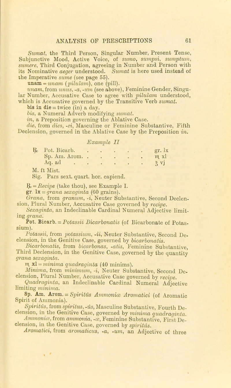 Sxmiat, the Third Person, Singular Number, Present Tense, Subjunctive Mood, Active Voice, of sumo, sumpsi, sumptuvi, sumere, Third Conjugation, agreeing in Number and Person with its Nominative aeger understood. Sumat is here used instead of the Imperative sume (see page 55). unam = ima»)i (pilulam), one (pill). unam, from tinus, -a, -uvi (see above). Feminine Gender, Singu- lar Number, Accusative Case to agree with pilulam understood, which is Accusative governed by the Transitive Verb sumat. bis in die = twice (in) a day. his, a Numeral Adverb modifying sumat. in, a Preposition governing the Ablative Case. die, from dies, -ei, Masculine or Feminine Substantive, Fifth Declension, governed in the Ablative Case by the Preposition in. Example II l)b Pot. Bicarb gr. lx Sp. Am. Arom ip. xl Aq. ad 3 vj M. ft Mist. Sig. Pars sext. quart, hor. capiend. ^ = Recipe (take thou), see Example I. gr. \x = grana sexaginta (60 grains). Grana, from granum, -i. Neuter Substantive, Second Declen- sion, Plural Number, Accusative Case governed by recipe. Sexaginta, an Indeclinable Cardinal Numeral Adjective limit- ing grana. Pot. Bicarb. = Potassii Bicarbonatis (of Bicarbonate of Potas- sium). Potassii, from potassium, -ii. Neuter Substantive, Second De- clension, in the Genitive Case, governed by bicarbonatis. Bicarbonatis, from bicarbonas, -atis. Feminine Substantive, Third Declension, in the Genitive Case, governed by the quantity grana sexaginta. iti. xl = minima guadraginta (40 minims). Minima, from minimum, -i. Neuter Substantive, Second De- clension, Plural Number, Accusative Case governed by recipe. Quadraginta, an Indeclinable Cardinal Numeral Adjective limiting minima. Sp. Am. Arom. = SpiriMs Ammonioi Aromatici (of Aromatic Spirit of Ainmonia). Spiritics, from spiritus, ‘its. Masculine Substantive, Fourth De- clension, in the Genitive Case, governed by minima guadraginta. Ammonia;, from ammonia, -ce. Feminine Substantive, First De- clension, in the Genitive Case, governed by spiritils. Aroviatici, from aromaticus, -a, -urn, an Adjective of three