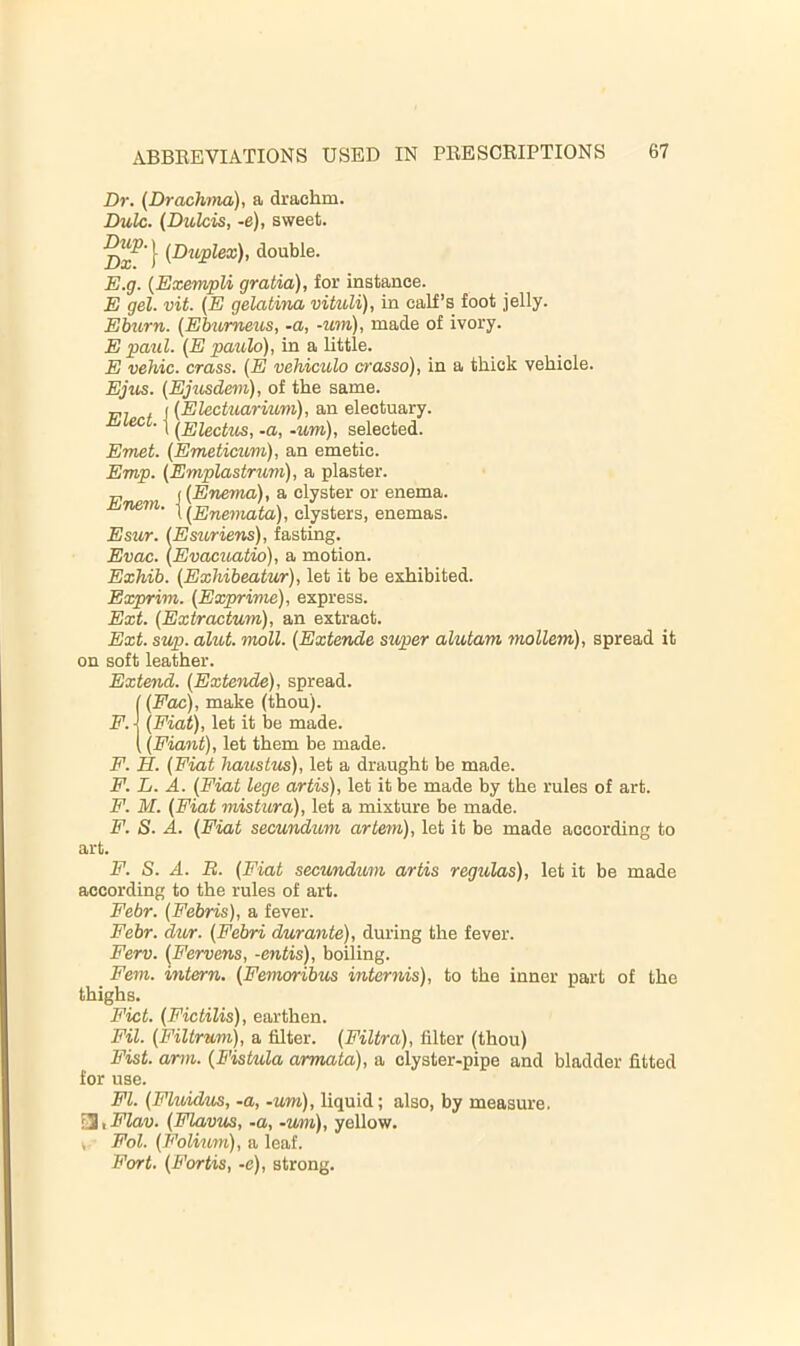 Dr. (Drachma), a drachm. Dulc. (Dttlcis, -e), sweet. double. E. g. {ExempU gratia), for instance. E gel. vit. (E gelatina vituli), in calf’s foot jelly. Ebtcrn. (Ebumetis, -a, -um), made of ivory. E paul. (E paulo), in a little. E vehic. crass. (E vehiculo crasso), in a thick vehicle. Eji(s. (Ejusdem), of the same, p, , ((Electuarmm), an electuary. JLlect. I -um), selected. Emet. (Emeticum), an emetic. Emp. (Emplastrum), a plaster. „ j (Enema), a clyster or enema. t (Enemata), clysters, enemas. Esur. (Esuriens), fasting. Evac. (Evacuatio), a motion. Exhib. (Exhibeatur), let it be exhibited. Exprim. (Exprime), express. Ext. (Extractum), an extract. Ext. sup. alut. moll. (Extende super alutam mollem), spread it on soft leather. Extend. (Extende), spread. (Fac), make (thou). (Fiat), let it be made. (Fiant), let them be made. F. H. (Fiat haustus), let a draught be made. F. L. A. (Fiat lege artis), let it be made by the rules of art. F. M. (Fiat mistura), let a mixture be made. F. S. A. (Fiat secundum artem), let it be made according to art. F. F. S. A. B. (Fiat secundum artis regulas), let it be made according to the rules of art. Febr. (Febris), a fever. Febr. dur. (Febri durante), during the fever. Ferv. (Fervens, -entis), boiling. Fern, intern. (Femoribus internis), to the inner part of the thighs. Fict. (Fictilis), earthen. Fil. (Filtrum), a filter. (Filtra), filter (thou) Fist. arm. (Fiskda armata), a clyster-pipe and bladder fitted for use. FI. (Flindms, -a, -um), liquid; also, by measure. □, Flav. (Flavus, -a, -um), yellow. V- Fol. (Folium), a leaf. Fort. (Forks, -e), strong.