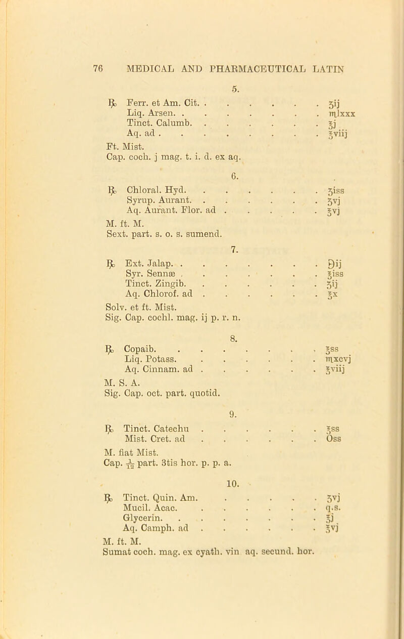 5. Ferr. et Am. Cit. .... • 5ij Liq. Arsen. ..... . nilxj Tinct. Calumb. .... • Aq. ad . Ft.. Mist. Cap. coch. i mag. t. i. d. ex aq. 6. 1^ Chloral. Hyd . 5iss Syrup. Aurant • .5^j Aq. Aurant. Flor. ad . M. ft. M. Sext. part. s. o. s. sumend. 7. Ext. Jalap ■ ■ Bij Syr. Sennas . liss Tinct. Zingib. .... • Aq. Chlorof. ad . • Solv. et ft. Mist. Sig. Cap. cochl. mag. ij p. r. n. 8. 1^ Copaib • §ss Liq. Potass. .... . in,xev Aq. Cinnam. ad . M. S. A. Sig. Cap. oct. part, quotid. 9. Ijl, Tinct. Catechu .... • .nss Mist. Cret. ad ... . . Oss M. fiat Mist. Cap. ^ part. 3tis hor. p. p. a. 10. Tinct. Quin. Am. • 5^j Mucil. Acac. .... . q.s. Glycerin • .51 Aq. Camph. ad . ■ • M. ft. M. Sumat coch. mag. ex cyath. vin aq. secund. hor.