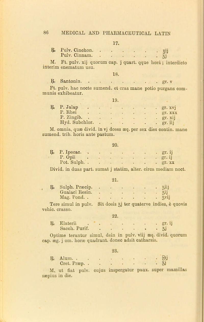 17. Pulv. Cinohon gij Pulv. Cinnam gj M. Ft. pulv. xij quorum cap. j quart, qque hora; interdicto interim enematum usu. 18. ^ Santonin - gr. V Ft. pulv. hac nocte sumend. et eras mane potio purgans com- mums exhibeatur. 19. P. Jalap • gr. xvj P. Bhei . gr. XXX P. Zingib ■ gr. xij Hyd. Subchlor . gr. iij M. omnia, qum divid. in vj doses mq. per sex dies oontin. mane sumend. trib. horis ante pastum. 20. 9, P. Ipecac. • gr- ij P. Opii • gr. ij Pot. Sulph . gr. XX Divid. in duas part, sumat j statim, alter. circa mediam noct. 21. , Sulph. Prmcip • 5hj Guaiaci Eesin. .... • 5ij Mag. Pond. ..... • 5''ij Tere simul in pulv. Sit dosis 5j ter quaterve indies, e quovis vehic. crasso. 22. Elaterii gr. ij Sacch. Purif 5j Optime terantur simul, dein in pulv. viij aeq. divid. quorum cap. 88g. j om. hora3 quadrant, donee adsit catharsis. 23. Ijc Alum BJ Cret. Pimp. . 5i M. ut fiat pulv. cujus inspergatur paux. super mamillas smpius in die.