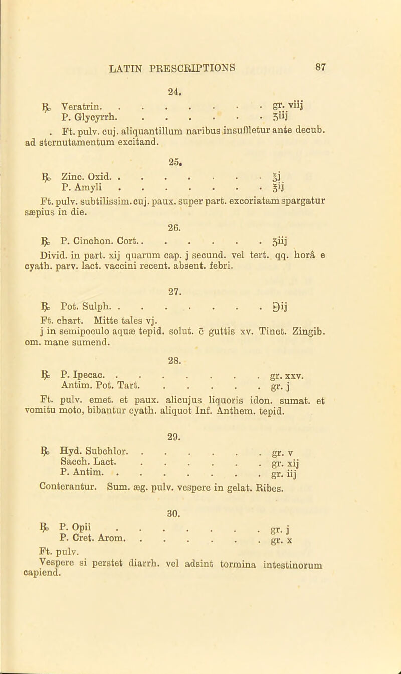 24. ^ Veratrin Sr* viij P. Glycyrrh. . Ft. pulv. cuj. aliquantillum naribus insuffletur ante decub. ad sternutamentum excitand. 25. ^ Zinc. Oxid §]' P. Amyli §ij Ft. pulv. subtilissim. cuj. paux. super part, excoriatam spargatur saspius in die. 26. P. Cinchon. Oort 5iij Divid. in part, xij quarum cap. j secund. vel tert. qq. hora e cyath. parv. lact. vaccini recent, absent, febri. 27. ^ Pot. Sulph 9ij Ft. chart. Mitte tales vj. j in semipoculo aqua3 tepid, solut. c guttis xv. Tinct. Zingib. om. mane sumend. 28. ^ P. Ipecac gr. xxv. Antim. Pot. Tart. gr. j Ft. pulv. emet. et paux. alicujus liquoris idon. sumat. et vomitu moto, bibantur cyath. aliquot Inf. Anthem, tepid. 29. 9: Hyd. Subchlor. Sacch. Lact. P. Antim. . gr. V gr- xij gr- iij Conterantur. Sum. a3g. pulv. vespere in gelat. Bibes. 30. ^ P. Opii ....... gr. j P. Cret. Arom gr. x Ft. pulv. Vespere si perstet diarrh. vel adsint tormina intestinorum capiend.