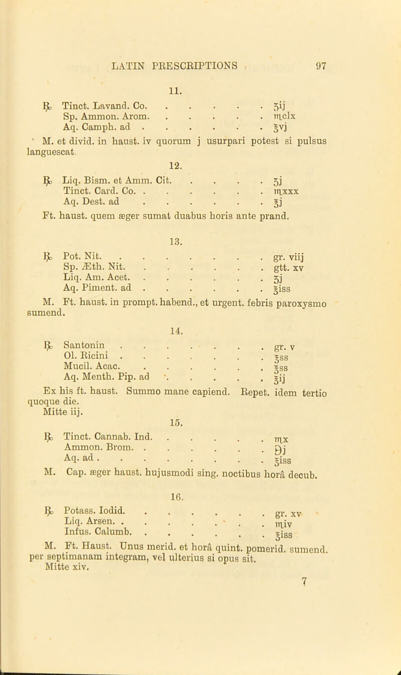 11. IJt) Tinct. Lavand. Co 5^] Sp. Ammon. Arom nelx Aq. Camph. ad §vj • M. et divid. in haust. iv quorum j usurpari potest si pulsus languescat. 12. Liq. Bism. et Amm. Cit. • 5i Tinct. Card. Co . taxxx Aq. Best, ad • Si Ft. haust. quern seger sumat duabus horis ante 13. prand. Pot. Nit • gr. viij Sp. .35th. Nit . gtt. XV Liq. Am. Acet • 5i Aq. Piment. ad • giss M. Ft. haust. in prompt, habend., et urgent, febris paroxysmo sumend. 14. Santonin 01. Eicini Mucil. Acac. .... Aq. Menth. Pip. ad •. Ex his ft. haust. Summo mane capiend. quoque die. Mitte iij. 15. . gr. V . 5ss • Sss • Sij Eepet. idem tertio M. Tinct. Cannab. Ind. Ammon. Brom. . Aq. ad Cap. seger haust. hujusmodi . iti.x • Bj . giss sing, noctibus hora decub. 16. Potass. lodid. Liq. Arsen. . Infus. Calumb, gr. XV in.iv giss M. Ft. Haust. XJnus merid. et hora quint, pomerid. sumend. per septimanam integram, vel ulterius si opus sit. Mitte xiv. 7