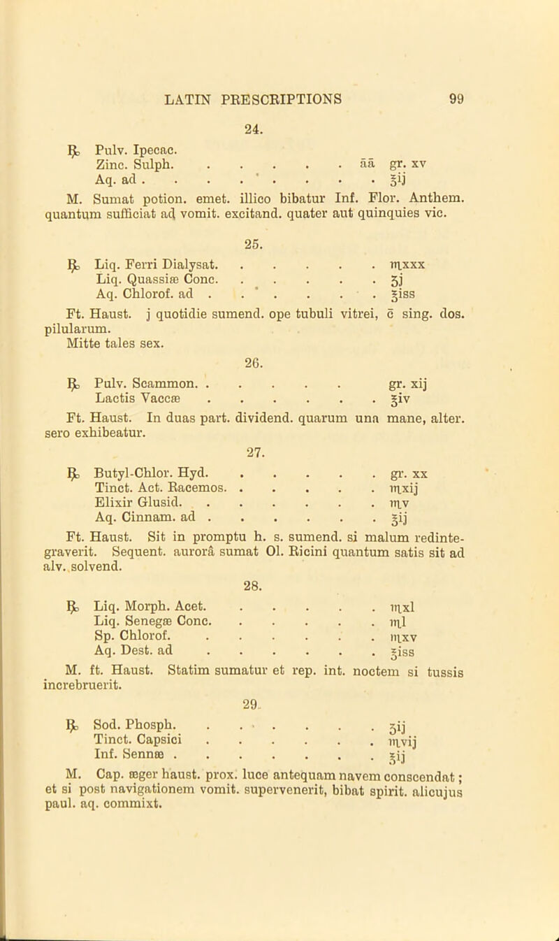 24. Pulv. Ipecac. Zinc. Sulph. aii gr. xv Aq. ad . . . . ’ . • §ii M. Sumat potion, emet. illieo bibatur Inf. Flor. Anthem, quantum sufficiat a(^ vomit, excitand. quater aut quinquies vie. 25. Liq. Ferri Dialysat. . nixxx Liq. Quassias Cone. • 5i Aq. Chlorof. ad . . ‘ . . giss Ft. Haust. i quotidie sumend. ope tubuli vitrei, c sing. dos. pilularum. Mitte tales sex. 26. Pulv. Seammon gr. xij Lactis VaccfB giv Ft. Haust. In duas part, dividend, quarum una mane, alter, sero exhibeatur. 27. ^ Butyl-Chlor. Hyd. gr. xx Tinet. Act. Racemos uixij Elixir Glusid ni.v Aq. Cinnam. ad gij Ft. Haust. Sit in promptu h. s. sumend. si malum redinte- graverit. Sequent, aurora sumat 01. Ricini quantum satis sit ad alv. solvend. 28. ^ Liq. Morph. Acet. iil_xl Liq. Senegse Cone lul Sp. Chlorof. nvxv Aq. Best, ad giss M. ft. Haust. Statim sumatur et rep. int. noctem si tussis increbruerit. 29. Sod. Phosph. . . ■ Tinet. Capsici Inf. Sennas . M. Cap. ceger haust. prox. luce antequam navem conscendat; et si post navigationem vomit, supervenerit, bibat spirit, alicujus paul. aq. commixt. • 5ij • mvij • .^i.i