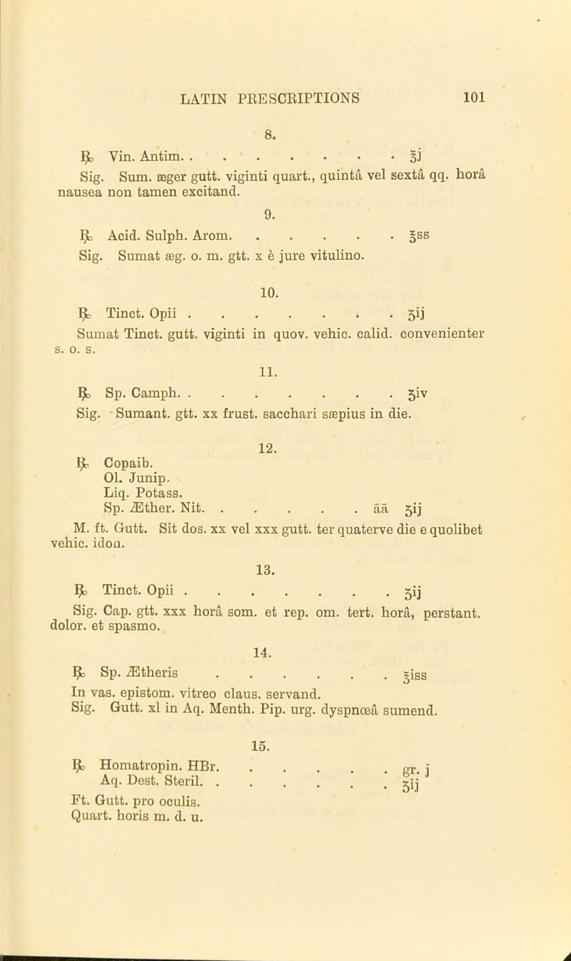 8. ^ Vin. Antim gj Sig. Sum. ceger gutt. viginti quart., quinta vel sexta qq. bora nausea non tamen excitand. 9. Acid. Sulph. Arom gss Sig. Sumat seg. o. m. gtt. x e jure vitulino. 10. Ijb Tinct. Opii 5ij Sumat Tinct. gutt. viginti in quov. vehie. calid. convenienter s. o. s. 11. ^ Sp. Camph 5iv Sig. • Sumant. gtt. xx frust. sacchari scepius in die. 12. Ijt Copaib. 01. Junip. Liq. Potass. Sp. .®ther. Nit aa 5ij M. ft. Gutt. Sit dos. XX vel xxx gutt. ter quaterve die e quolibet vehic. idon. 13. ^ Tinct. Opii 5ij Sig. Cap. gtt. xxx bora som. et rep. om. tert. bora, perstant. dolor, et spasmo. 14. ^ Sp. .Sltberis giss In vas. epistom. vitreo claus. servand. Sig. Gutt. xl in Aq. Mentb. Pip. urg. dyspnoea sumend. 15. Iji, Homatropin. HBr. Aq. Best. Steril. . Ft. Gutt. pro oculis. Quart, boris m. d. u.