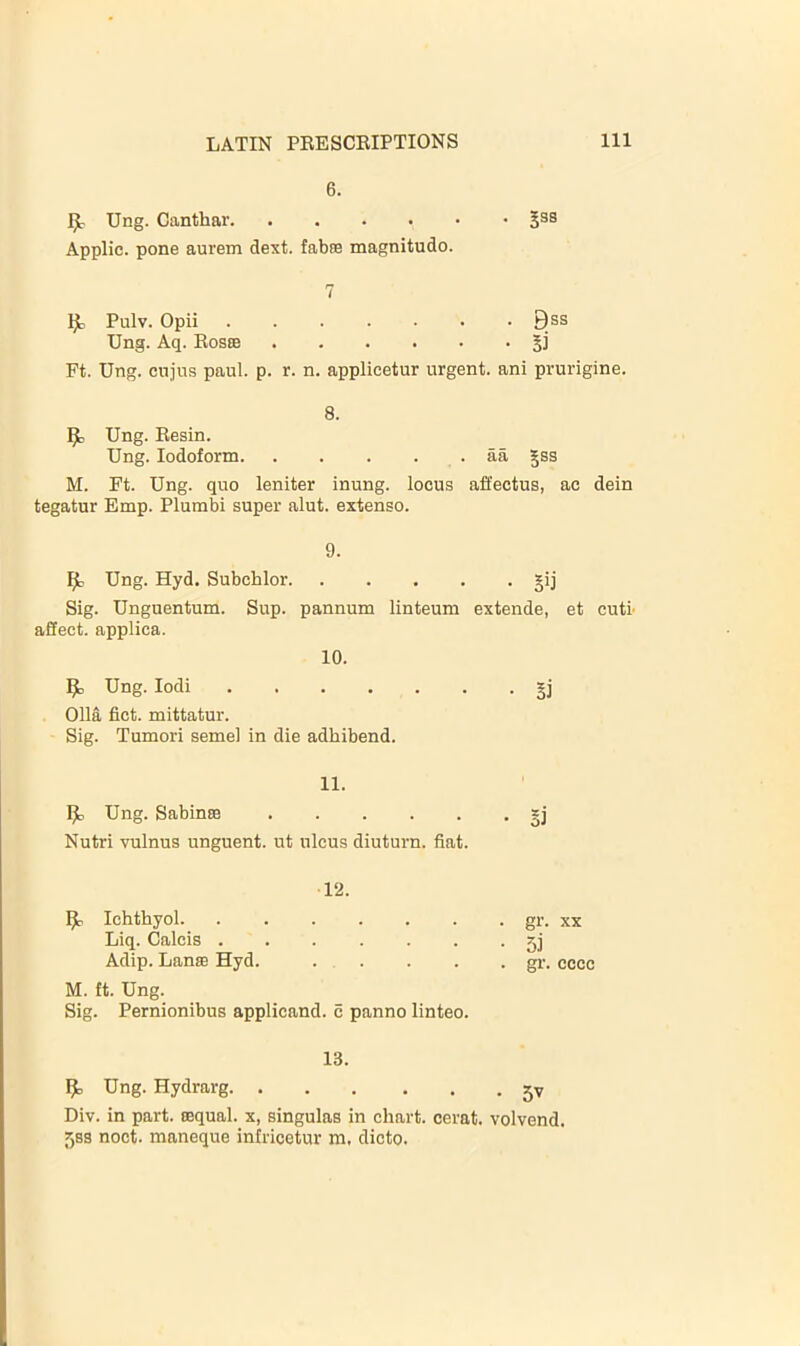 6. Ung. Canthar Jss Applic. pone aurem dext. fabm magnitude. 7 Pulv. Opii Bss Ung. Aq. Rosce §j Ft. Ung. cujus paul. p. r. n. applieetur urgent, ani prurigine. 8. Ung. Resin. Ung. Iodoform aa Jss M. Ft. Ung. quo leniter inung. locus affectus, ac dein tegatur Emp. Plumbi super alut. extenso. 9. ^ Ung. Hyd. Subchlor gij Sig. Unguentum. Sup. pannum linteum extende, et cuti- affect, applica. 10. ^ Ung. lodi 011a fict. mittatur. Sig. Tumori semel in die adhibend. 11. IJIj Ung. Sabinse gj Nutri vulnus unguent, ut ulcus diuturn. fiat. ^ lehthyol. 12. . gr. XX Liq. Calcis . • 5i Adip. Lanse Hyd. ... . gr. cccc M. ft. Ung. Sig. Pernionibus applicand. e panno linteo. 13. ^ Ung. Hydrarg 5v Div. in part, tequal. x, singulas in chart, cerat. volvend. 58S noct. maneque infricetur m. dicto.