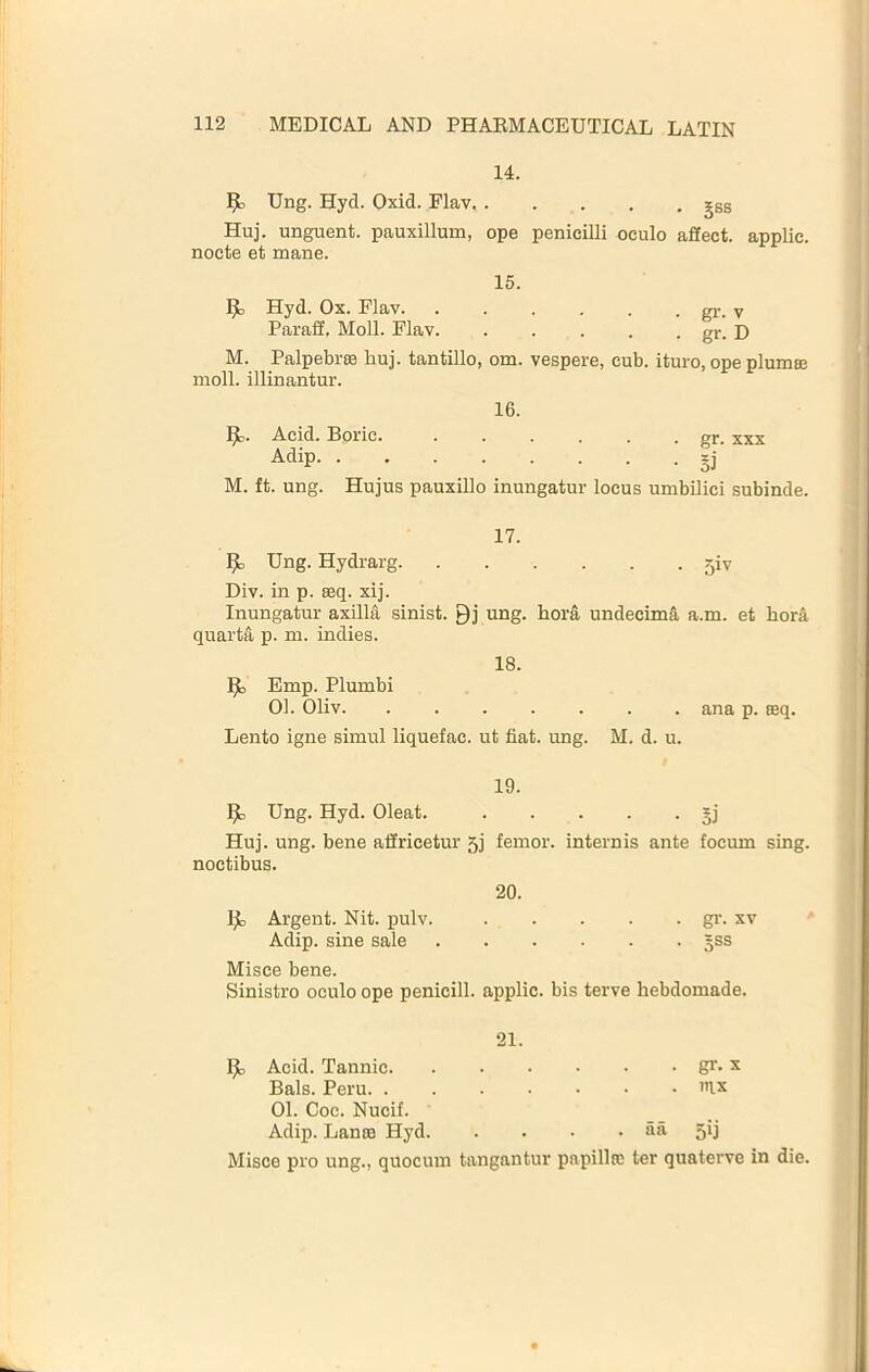 14. ^ Ung. Hyd. Oxid. Flav jgs Huj. unguent, pauxillum, ope penicilli oculo afiect. applie. nocte et mane. 15. 1^ Hyd. Ox. Flav gr. v Paraff. Moll. Flav gr. D M. Palpebrse huj. tantillo, om. vespere, cub. ituro, ope plumce moll, illinantur. 16. Acid. Doric. ...... gr. xxx §j M. ft. ung. Hujus pauxillo inungatur locus umbilici subinde. 17. Ung. Hydrarg 5iv Div. in p. seq. xij. Inungatur axilltl sinist. Qj ung. hora undecim§, a.m. et hora quarta p. m. indies. 18. ^ Emp. Plumbi 01. Oliv ana p. Eeq. Lento igne simul liquefac. ut fiat. ung. M. d. u. 19. Ung. Hyd. Oleat. gj Huj. ung. bene affricetur 5j femor. internis ante focum sing, noctibus. 20. Ijl, Argent. Nit. pulv. gr. xv Adip. sine sale gss Misce bene. Sinistro oculo ope penicill. applie. bis terve hebdomade. 21. Ijl, Acid. Tannic gr* x Dais. Peru 'n.x 01. Coe. Nucif. Adip. Lante Hyd fia 5*1 Misce pro ung., quocum tangantur papillro ter quaterve in die.