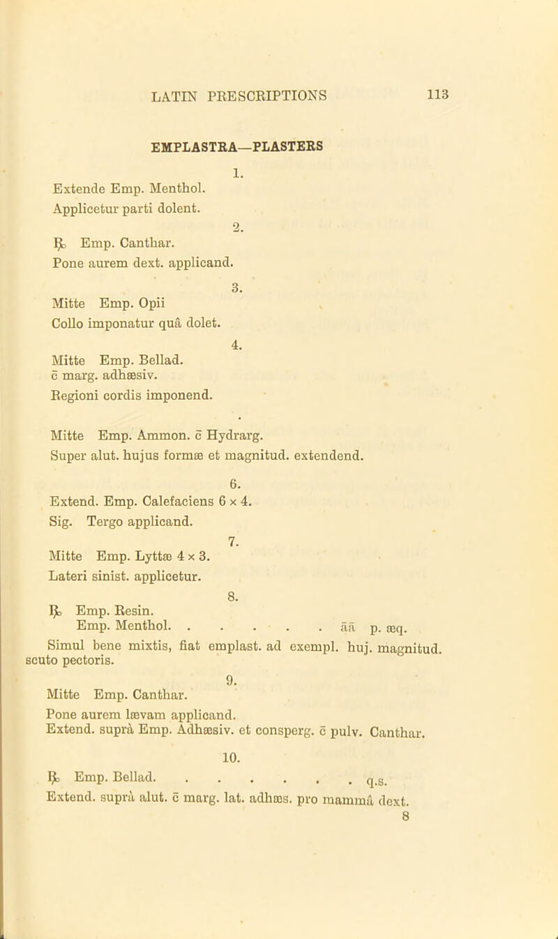 EMPLASTEA—PLASTERS 1. Extende Emp. Menthol. Applicetur parti dolent. 2. 1^ Emp. Canthar. Pone aurem dext. applicand. 3. Mitte Emp. Opii CoUo imponatur qua dolet. 4. Mitte Emp. Bellad. c marg. adhsasiv. Begioni cordis imponend. Mitte Emp. Ammon, c Hydrarg. Super alut. hujus formaa et magnitud. extendend. 6. Extend. Emp. Calefaciens 6x4. Sig. Tergo applicand. 7. Mitte Emp. Lyttaa 4x3. Lateri sinist. applicetur. 8. Emp. Resin. Emp. Menthol aa p. aeq. Simul bene mixtis, fiat emplast. ad exempl. huj. magnitud. scuto pectoris. 9. Mitte Emp. Canthar. Pone aurem laavam applicand. Extend, supra Emp. Adhaasiv. et consperg. c pulv. Canthar. 10. Emp. Bellad q_g_ Extend, supra alut. c marg. lat. adhnas. pro mamma dext. 8