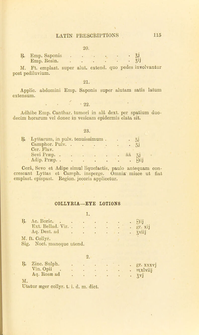 •20. Ijb Emp. Saponis 3] Emp. Besin. Sil M. Ft. emplast. super aiut. extend, quo pedes involvantur post pediluvium. 21. Applie. abdomini Emp. Saponis super alutam satis latum extensum. 22. Adhibe Emp. Canthar. tumori in ala dext. per spatium duo- decim horarum vel donee in vesicam epidermis elata sit. 23. 1^ Lyttarum, in pulv. tenuissimum . . .5] Camphor. Pulv Cer. Flav. Sevi Priep aa 5] Adip. Prsep Qij Cera, Sevo et Adipe simul liquefactis, paulo antequam con- crescant Lyttas et Camph. insperge. Omnia' misce ut fiat emplast. epispast. Begion. jecoris applicetur. COLL'SRIA—EYE LOTIONS 1. Ac. Boric Qij Ext. Bellad. Vir gr. xij Aq. Best, ad syiij M. ft. Collyr. Sig. Noct. maneque utend. 2. 1^ Zinc. Sulph. Vin. Opii .... Aq. Bosoe ad . . . M. Utatur a3ger collyr. t. i. d. m. diet. . gr. xxxvj • nixlviij • 5vj