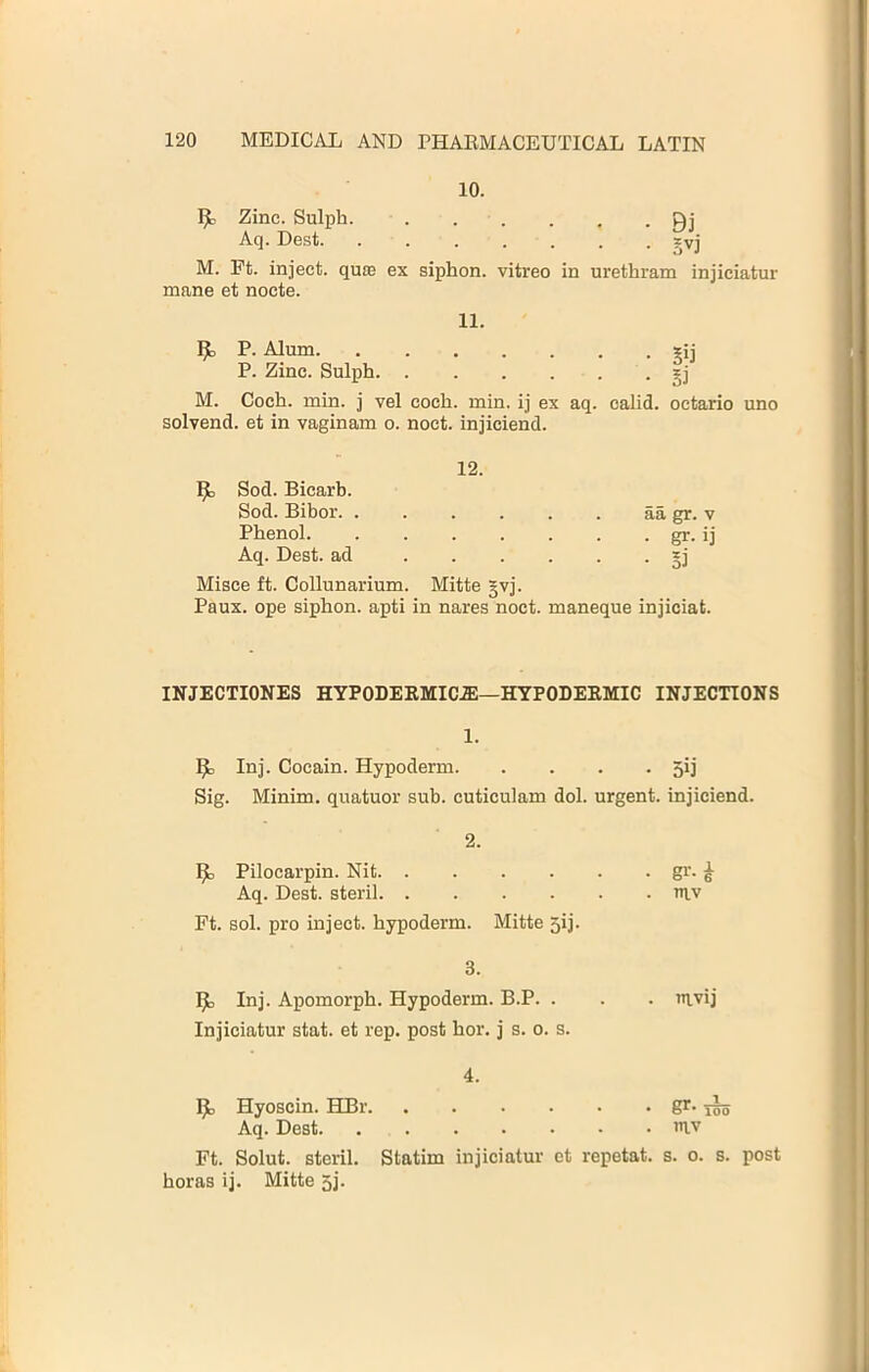 10. 1^ Zinc. Sulph. Aq. De.st. 1^ P. Alum. . P. Zinc. Sulph. . • S3 M. Coch. min. j vel coch. min. ij ex aq. calid. octario uno solvend. et in vaginam o. noct. injiciend. Misce ft. Collunarium. Mitte gvj. Paux. ope siphon, apti in nares noct. maneque injiciat. INJECTIONES HYPODERMIC.®—HYPODERMIC INJECTIONS 1. 1^ Inj. Cocain. Hypoderm 5ij Sig. Minim, quatuor sub. cuticulam dol. urgent, injiciend. ^ Pilocarpin. Nit gr. ^ Aq. Dest. steril niv Ft. sol. pro inject, hypoderm. Mitte 5ij. ^ Inj. Apomorph. Hypoderm. B.P. . . . mvij Injiciatur stat. et rep. post hor. j s. o. s. Ijl, Hyoscin. HBr gr. ^ Aq. Dest mv Ft. Solut. steril. Statim injiciatur et repetat. s. o. s. post horas ij. Mitte 5j. 12. ^ Sod. Bicarb. Sod. Bibor. . Phenol. aa gr. v • gr. ij Aq. Dest. ad 2. 3. 4.