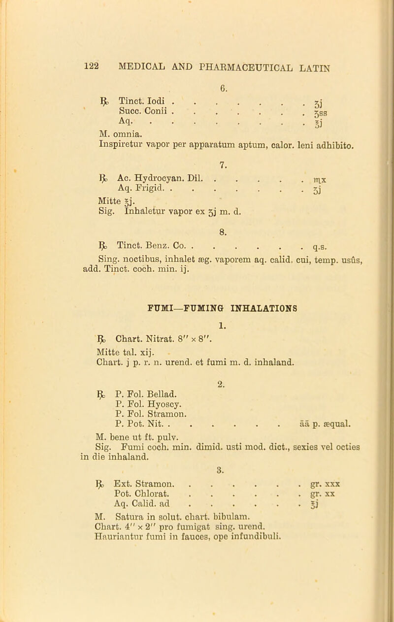 MEDICAL AND PHARMACEUTICAL LATIN Tinct. lodi . Succ. Conii . Aq. . . . 6. • .=)] • 5S8 M. omnia. Inspiretur vapor per apparatum aptum, calor. leni adhibito. 7. Ije, Ac. Hydrocyan. Dil n\,x Aq. Frigid Mitte §j. Sig. Inhaletur vapor ex 5j m. d. 8. 93 Tinct. Benz. Co q.s. Sing, noctibus, inhalefc mg. vaporem aq. calid. cui, temp, usus, add. Tinct. coch. min. ij. FUMI—FUMING INHALATIONS 1. j^b Chart. Nitrat. 8 x 8. Mitte tal. xij. Chart, j p. r. n. urend. et fumi m. d. inhaland. 2. ^ P. Pol. Bellad. P. Fol. Hyoscy. P. Fol. Stramon. P. Pot. Nit aa p. requal. M. bene ut ft. pulv. Sig. Fumi coch. min. dimid. usti mod. diet., sexies vel octies in die inhaland. 3. Ext. Stramon gr. xxx Pot. Chlorat gr. xx Aq. Calid. ad M. Satura in solut. chart, bibnlam. Chart. 4 x 2 pro fumigat sing, urend. Hauriantur fumi in fauces, ope infundibuli.