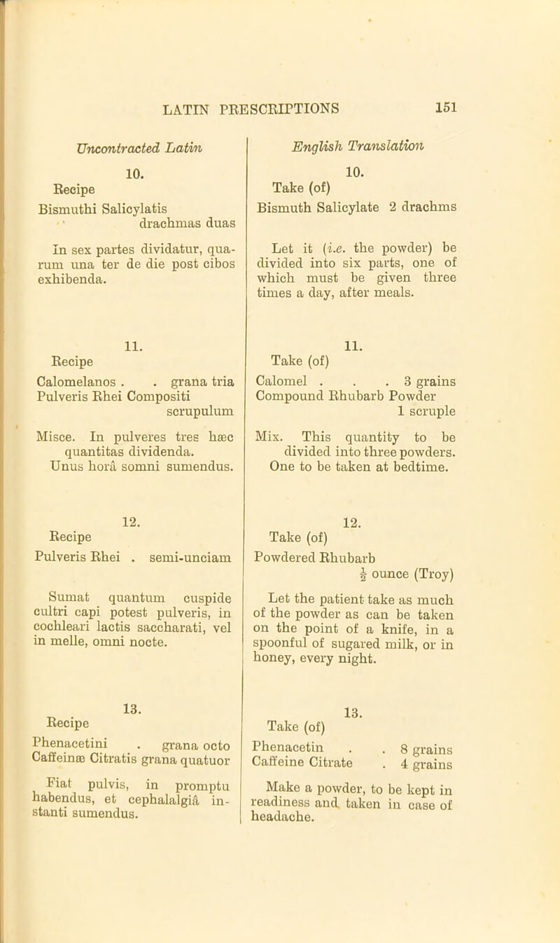 Uncontracted Latin 10. Recipe Bismuthi Salicylatis drachmas duas In sex partes dividatur, qua- rum una ter de die post cibos exhibenda. 11. Recipe Calomelanos . . grana tria Pulveris Rhei Compositi scrupulum Misce. In pulveres tres haec quantitas dividenda. Unus bora somni sumendus. 12. Recipe Pulveris Rhei . semi-uneiam Sumat quantum cuspide cultri capi potest pulveris, in cochleari lactis saccharati, vel in melle, omni nocte. 13. Recipe Phenacetini . grana octo CaSein® Citratis grana quatuor Eiat pulvis, in promptu habendus, et cephalalgia in- stanti sumendus. English Translation 10. Take (of) Bismuth Salicylate 2 drachms Let it (1.6. the powder) be divided into six parts, one of which must be given three times a day, after meals. 11. Take (of) Calomel . . .3 grains Compound Rhubarb Powder 1 scruple Mix. This quantity to be divided into three powders. One to be taken at bedtime. 12. Take (of) Powdered Rhubarb ^ ounce (Troy) Let the patient take as much of the powder as can be taken on the point of a knife, in a spoonful of sugared milk, or in honey, every night. 13. Take (of) Phenacetin . . 8 grains Caffeine Citrate . 4 grains Make a powder, to be kept in readiness and, taken in case of headache.