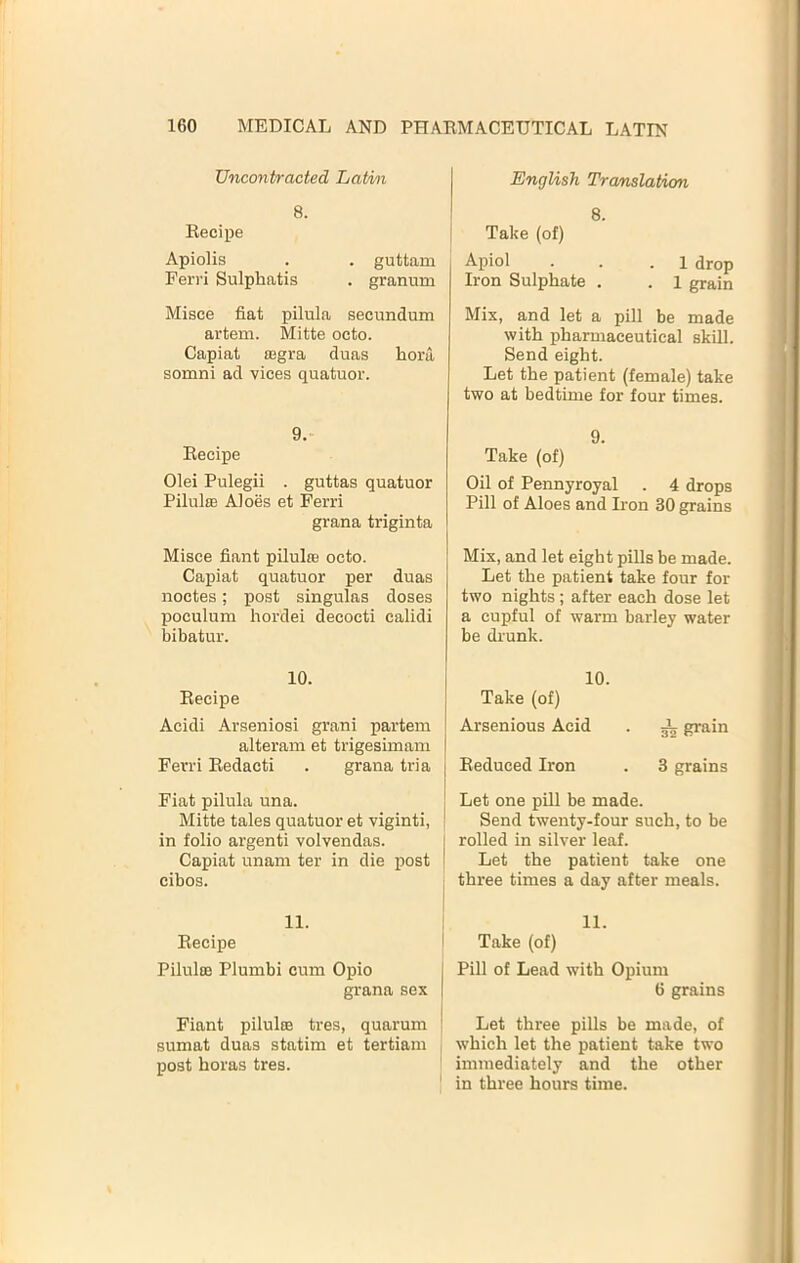 TJncontracted Latin 8. Eecipe Apiolis . . guttam Ferri Sulphatis . granum Misce fiat pilula secundum artem. Mitte octo. Capiat £Bgra duas hora somni ad vices quatuor. 9. Eecipe Olei Pulegii . guttas quatuor Pilulffi Aloes et Ferri grana triginta Misce fiant pilulre octo. Capiat quatuor per duas noctes; post singulas doses poculum hordei decocti calidi bibatur. 10. Eecipe Acidi Arseniosi grani partem alteram et trigesimam Ferri Eedacti . grana tria Fiat pilula una. Mitte tales quatuor et viginti, in folio argenti volvendas. Capiat unam ter in die post cibos. 11. Eecipe Pilulaj Plumbi cum Opio grana sex Fiant piluloe tres, quarum sumat duas statim et tertiam post boras tres. English Translatwn 8. ! Take (of) Apiol . . .1 drop Iron Sulphate . . 1 grain Mix, and let a pill be made with pharmaceutical skill. Send eight. Let the patient (female) take two at bedtime for four times. 9. Take (of) Oil of Pennyroyal . 4 drops Pill of Aloes and Iron 30 grains Mix, and let eight pills be made. Let the patient take four for two nights; after each dose let a cupful of warm barley water be drunk. 10. Take (of) Arsenious Acid . ^ grain j Eeduced Iron . 3 grains ! Let one pill be made. I Send twenty-four such, to be I rolled in silver leaf. I Let the patient take one three times a day after meals. I 11. Take (of) I Pill of Lead with Opium I 6 grains ; Let three pills be made, of which let the patient take two immediately and the other ' in three hours time.