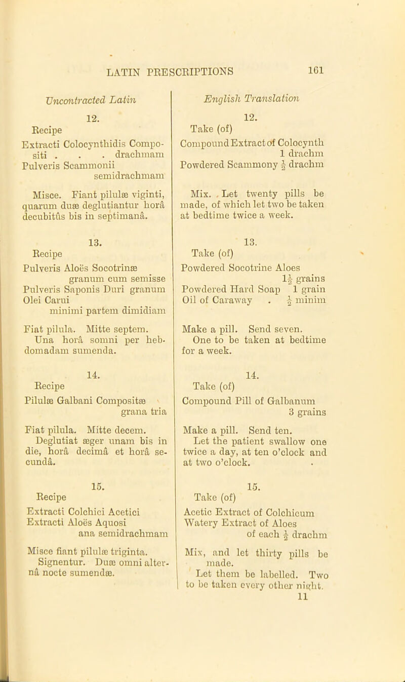 TJncmtracted Latin English Translation 12. Eecipe Extract! Colocynthidis Compo- siti . - . drachinam Pulveris Scammonii semidrachmam 12. Take (of) Compound Extract of Colocyntb 1 dracbm Powdered Scammony | dracbm Misce. Fiant pilules viginti, quarum dues deglutiantur bora decubitus bis in septimana. Mix. . Let twenty pills be made, of whicb let two be taken at bedtime twice a week. 13. Eecipe Pulveris Aloes Socotrinee granum cum semisse Pulveris Saponis Duri granum Olei Carui minimi partem dimidiam 13. Take (of) > Powdered flocotrine Aloes 1| grains Powdered Hard Soap 1 grain Oil of Caraway . minim Fiat pilula. Mitte septem. Una bora somni per beb- domadam sumenda. Make a pill. Send seven. One to be taken at bedtime for a week. 14. Eecipe Pilules Galbani Composites grana tria 14. Take (of) Compound Pill of Galbanum 3 grains Fiat pilula. Mitte decern. Deglutiat esger unam bis in die, bora decima et bora se- cunda. Make a pill. Send ten. Let tbe patient swallow one twice a day, at ten o’clock and at two o’clock. 15. Eecipe Extracti Colcbici Acetici Extract! Aloes Aquosi ana semidracbmam Misce fiant pilules triginta. Signentur. Dute omni alter- na nocte sumendos. 15. Take (of) Acetic Extract of Colcbicum Watery Extract of Aloes of each ^ dracbm Mix, and let thirty pills be made. Let tbem be labelled. Two to be taken every otber nigbt. 11