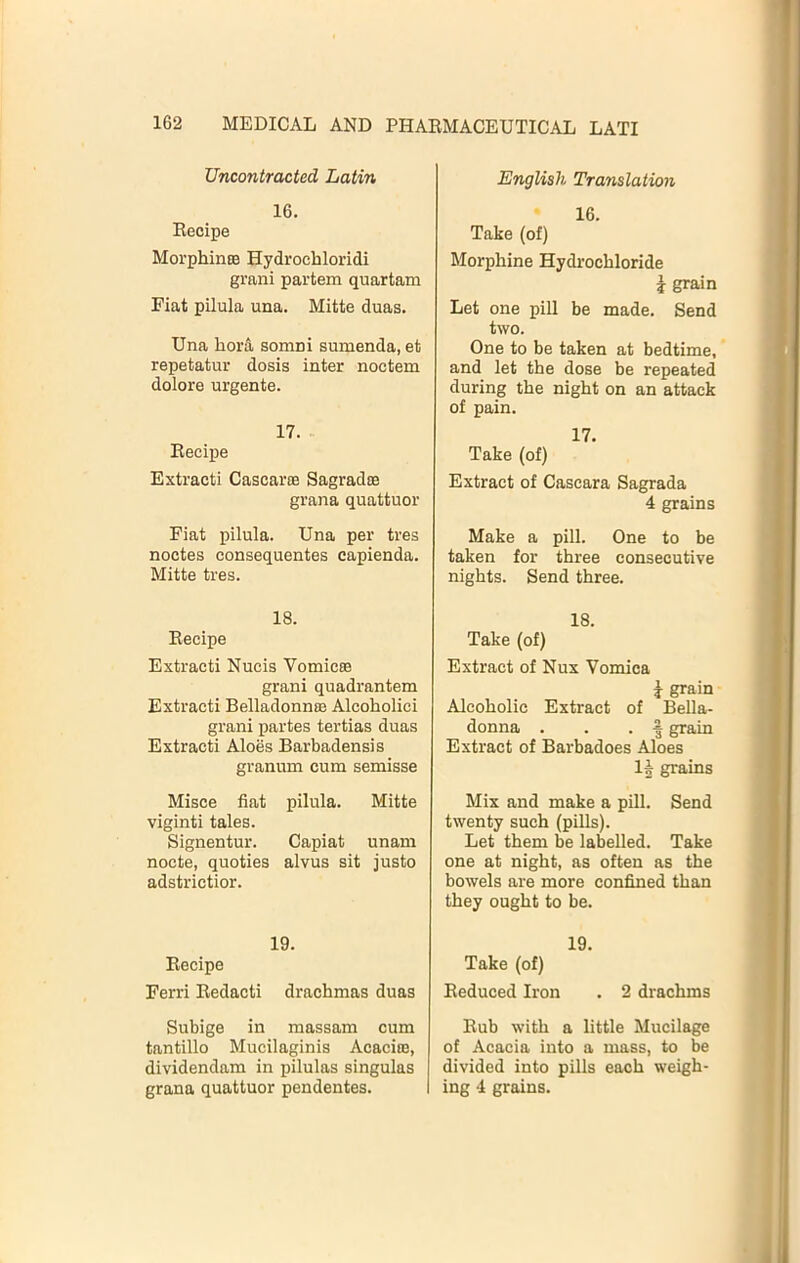 Uncontracted Latin 16. Recipe MorphinEe Hydrochloridi grani partem quartam Fiat pilula una. Mitte duas. Una horA somni sumenda, et repetatur dosis inter noctem dolore urgente. 17. Recipe Extracti Cascarte Sagradoe grana quattuor Fiat pilula. Una per tres noctes consequentes capienda. Mitte tres. 18. Recipe Extracti Nucis Vomicee grani quadrantem Extracti Belladonnse Alcoholici grani partes tertias duas Extracti Aloes Barbadensis granum cum semisse Misce fiat pilula. Mitte viginti tales. Signentur. Capiat unam nocte, quoties alvus sit justo adstrictior. 19. Recipe Ferri Redacti drachmas duas Subige in massam cum tantillo Mucilaginis Acacias, dividendam in pilulas singulas grana quattuor pendentes. English Translation 16. Take (of) Morphine Hydrochloride \ grain Let one pill be made. Send two. One to be taken at bedtime, and let the dose be repeated during the night on an attack of pain. 17. Take (of) Extract of Cascara Sagrada 4 grains Make a pill. One to be taken for three consecutive nights. Send three. 18. Take (of) Extract of Nux Vomica i grain Alcoholic Extract of Bella- donna . . . ^ grain Extract of Barbadoes Aloes 1§ grains Mix and make a pill. Send twenty such (pills). Let them be labelled. Take one at night, as often as the bowels are more confined than they ought to be. 19. Take (of) Reduced Iron . 2 drachms Rub with a little Mucilage of Acacia into a mass, to be divided into pills each weigh- ing 4 grains.