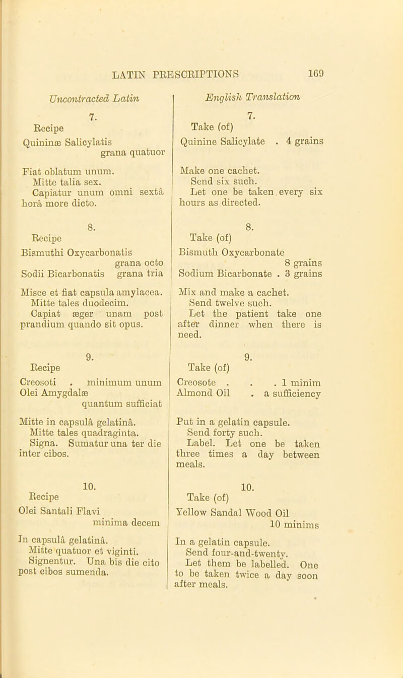 Uncmitracted Latin 1. Eecipe QuininiB Salicylatis grana quatuor Fiat oblatum unum. Mitte talia sex. Capiatur unum omni sexta bora more clicto. 8. Eecipe Bismuthi Oxycarbonatis grana octo Sodii Bicarbonatis grana tria Misce et fiat capsula amylacea. Mitte tales duodeciin. Capiat asger unam post prandium quando sit opus. 9. Eecipe Creosoti . minimum unum Olei AmygdalfB quantum sufficiat Mitte in capsula gelatina. Mitte tales quadraginta. Signa. Sumatur una ter die inter cibos. 10. Eecipe Olei Santali Flavi minima decern In capsula gelatina. Mitte quatuor et viginti. Signentur. Una bis die cito post cibos sumenda. English Translation 7. Take (of) Quinine Salicylate . 4 grains Make one cachet. Send six such. Let one be taken every six hours as directed. 8. Take (of) Bismuth Oxycarbonate 8 grains Sodium Bicarbonate . 3 grains Mix and make a cachet. Send twelve such. Let the patient take one after dinner when there is need. 9. Take (of) Creosote . . .1 minim Almond Oil . a sufficiency Put in a gelatin capsule. Send forty such. Label. Let one be taken three times a day between meals. 10. Take (of) Yellow Sandal Wood Oil 10 minims In a gelatin capsule. Send four-and-twenty. Let them be labelled. One to be taken twice a day soon after meals.