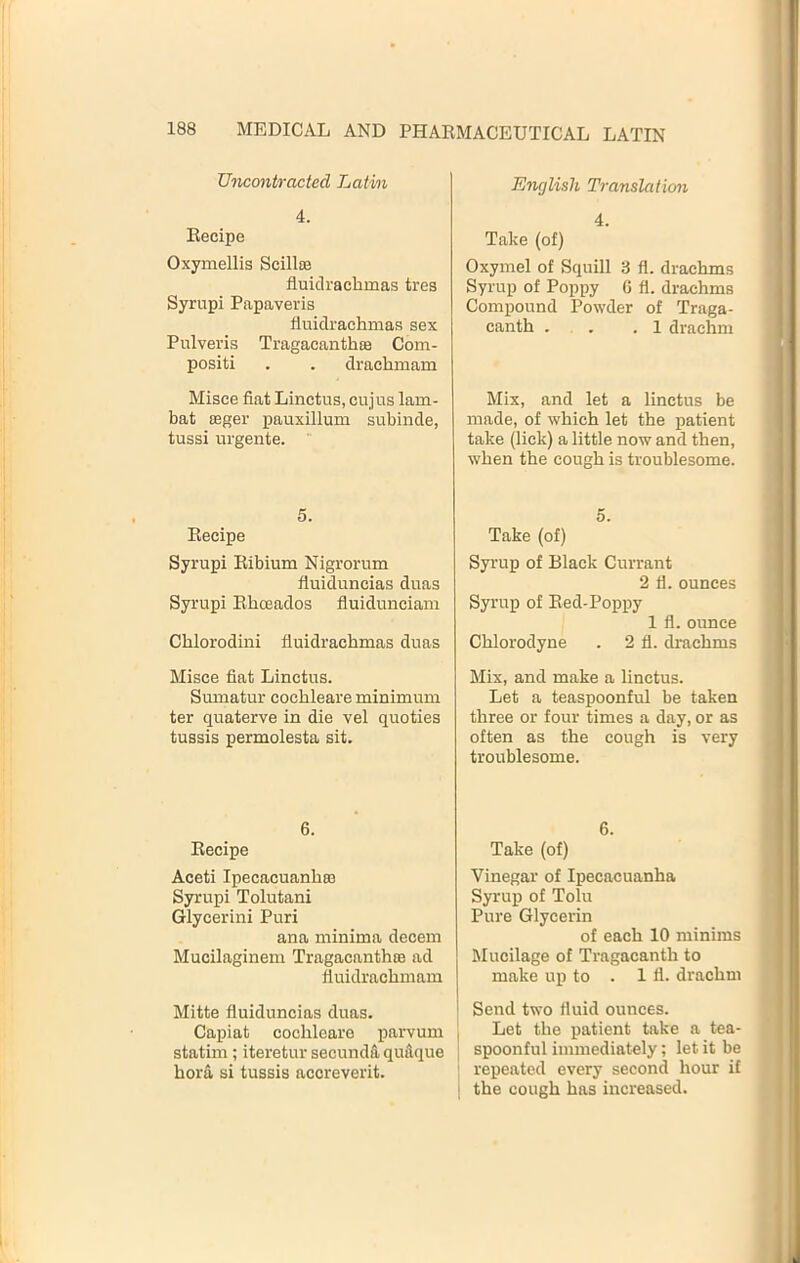 Uncontracted Latvn 4. Eecipe Oxymellis Scillte fluiclrachmas tres Syrupi Papaveris finidraehmas sex Pulveris Tragacanthte Com- positi . . drachmam Misce fiat Linetus, cnjus lam- bat ffiger pauxillum subinde, tussi urgente.  5. Eecipe Syrupi Eibium Nigrorum fluiduncias duas Syrupi Elaceados fiuidunciam Chlorodini fluidrachmas duas Misce fiat Linetus. Sumatur cochleare minimum ter quaterve in die vel quoties tussis permolesta sit. 6. Eecipe Aceti Ipecacuanhas Syrupi Tolutani Glycerini Puri ana minima decern Mucilaginem Tragacanthce ad fluidrachmam j Mitte fluiduncias duas. ' Capiat cochleare parvum , statim; iteretur secundd quitque i bora si tussis acoreverit. English Translation 4. Take (of) Oxymel of Squill 3 fl. drachms Syrup of Poppy G fl. drachms Compound Powder of Traga- canth . . .1 drachm Mix, and let a linetus be made, of which let the patient take (lick) a little now and then, when the cough is troublesome. 5. Take (of) Syrup of Black Currant 2 fl. ounces Syrup of Eed-Poppy 1 fl.ounce Chlorodyne . 2 fl. drachms Mix, and make a linetus. Let a teaspoonful be taken three or four times a day, or as often as the cough is very troublesome. 6. Take (of) Vinegar of Ipecacuanha Syrup of Tolu Pure Glycerin of each 10 minims Mucilage of Tragacanth to make up to . 1 fl. drachm Send two fluid ounces. Let the patient take a tea- spoonful immediately; let it be repeated every second hour if the cough has increased.