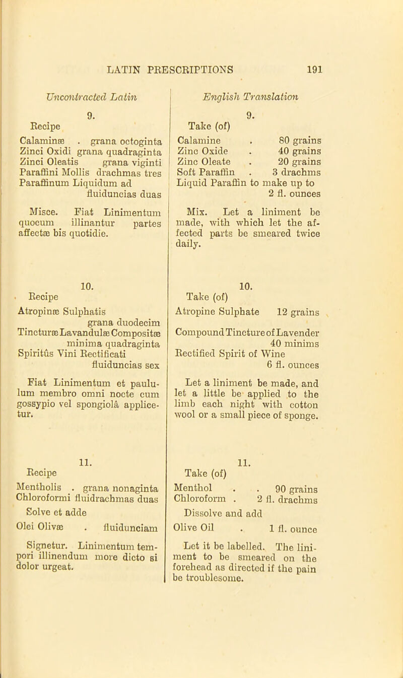 TJncontracted Latin E')iglish Translatioii 9. Recipe Calamime . gran a octoginta Zinci Oxidi grana quadraginta Zinci Oleatis grana viginti Paraffin! Mollis drachmas tres Paraffinum Liquidum ad fluiduneias duas Take (of) Calamine . 80 grains Zinc Oxide . 40 grains Zinc Oleate . 20 grains Soft Paraffin . 3 drachms Liquid Paraffin to make up to 2 fl. ounces Misce. Fiat Linimentum quoeum illinantur partes affectiE bis quotidie. Mix. Let a liniment be made, with which let the af- fected parts be smeared twice daily. 10. . Recipe Atropinse Sulphatis grana duodecim Tincturse Lavandulte Compositse minima quadraginta Spiritus Vini Rectifieati fluiduneias sex Fiat Linimentum et paulu- lum membro omni nocte cum gossypio vel spongiola applice- tur. 11. Recipe Mentholis . grana nonaginta Chloroformi fluidrachmas duas Solve et adde Olei OlivfE . iluidunciam Signetur. Linimentum tem- pori illinendum more dicto si dolor urgeat. 10. Take (of) Atropine Sulphate 12 grains Compound Tincture of Lavender 40 minims Rectified Spirit of Wine 6 fl. ounces Let a liniment be made, and let a little be applied to the limb each night with cotton wool or a small piece of sponge. 11. Take (of) Menthol . . 90 grains Chloroform . 2 fl. drachms Dissolve and add Olive Oil . 1 fl. ounce Let it be labelled. The lini- ment to be smeared on the forehead as directed if the pain be troublesome.