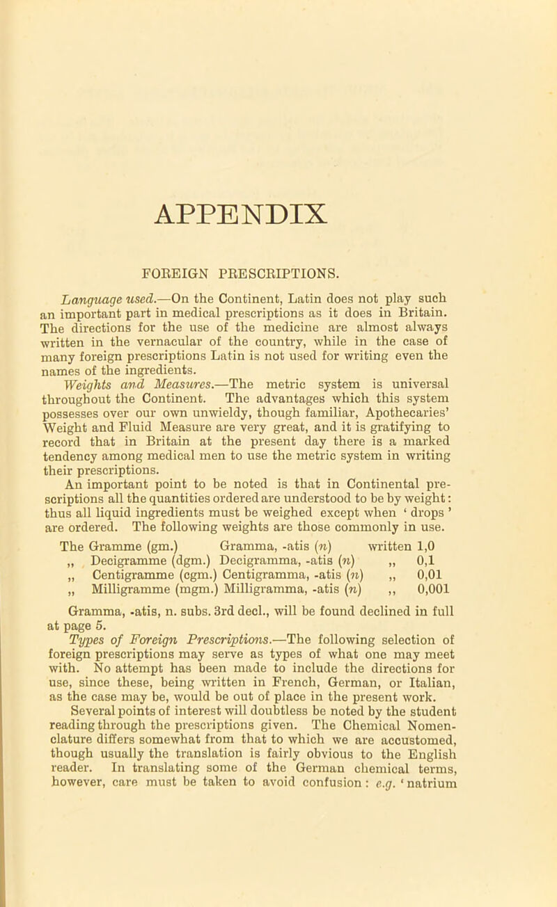 APPENDIX FOEEIGN PEESCEIPTIONS. Language used.—On the Continent, Latin does not play such an important part in medical prescriptions as it does in Britain. The directions for the use of the medicine are almost always written in the vernacular of the country, while in the case of many foreign prescriptions Latin is not used for writing even the names of the ingredients. Weights and Measures.—The metric system is universal throughout the Continent. The advantages which this system possesses over our own unwieldy, though familiar, Apothecaries’ Weight and Fluid Measure are very great, and it is gratifying to record that in Britain at the present day there is a marked tendency among medical men to use the metric system in writing their prescriptions. An important point to be noted is that in Continental pre- scriptions all the quantities ordered are understood to be by weight: thus all liquid ingredients must be weighed except when ‘ drops ’ are ordered. The following weights are those commonly in use. The Gramme (gm.) Gramma, -atis (n) written 1,0 „ Decigramme (dgm.) Decigramma, -atis (n) „ 0,1 „ Centigramme (cgm.) Centigramma, -atis (n) „ 0,01 „ Milligramme (mgm.) Milligramma, -atis (n) ,, 0,001 Gramma, -atis, n. subs. 3rd deel., will be found declined in full at page 5. Types of Foreign Prescriptions.—The following selection of foreign prescriptions may serve as types of what one may meet with. No attempt has been made to include the directions for use, since these, being written in French, German, or Italian, as the case may be, would be out of place in the present work. Several points of interest will doubtless be noted by the student reading through the prescriptions given. The Chemical Nomen- clature differs somewhat from that to which we are accustomed, though usually the translation is fairly obvious to the English reader. In translating some of the German chemical terms, however, care must be taken to avoid confusion: e.g. ‘ natrium