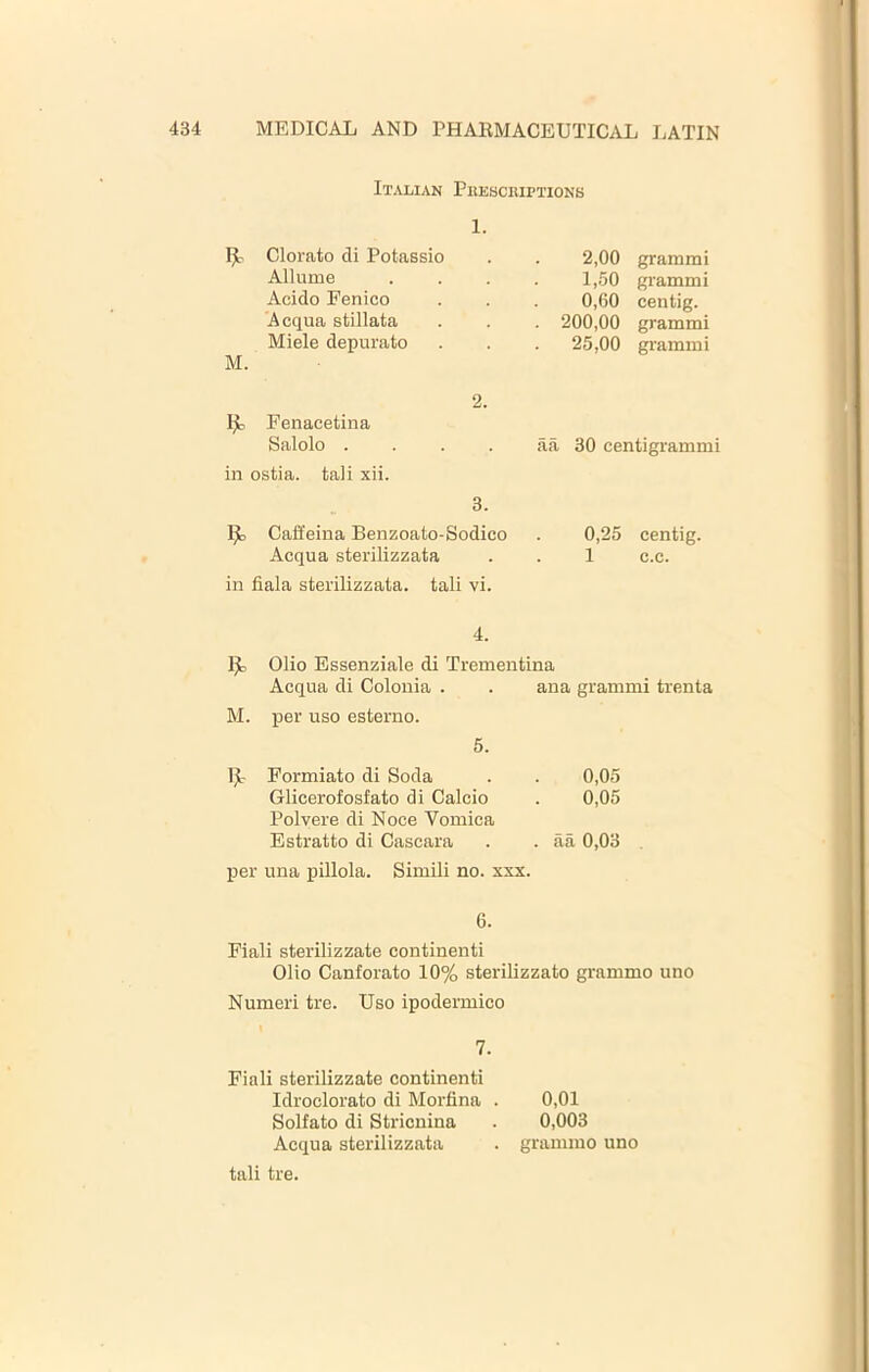 Italian PiusacRiPTioNS 1. Clorato di Potassio Allume Acido Fenico Acqua stillata Miele depurate M. 2. Fenacetina Salolo ... in ostia, tali xii. 2,00 grammi 1,50 grammi 0,(50 centig. . 200,00 grammi 25,00 grammi aa 30 centigrammi 3. Caffeina Benzoato-Sodico . 0,25 centig. Acqua sterilizzata . . 1 c.c. in fiala sterilizzata. tali vi. 4. Olio Essenziale di Trementina Acqua di Colonia . . ana grammi trenta M. per uso esterno. 5. IjL- Formiato di Soda . . 0,05 Glicerofosfato di Calcio . 0,05 Polvere di Noce Vomica Estratto di Cascara . . aa 0,03 per una pillola. Simili no. xxx. 6. Fiali sterilizzate continenti Olio Canforato 10% sterilizzato grammo uno Numeri tre. Uso ipodermico 7. Fiali sterilizzate continenti Idroclorato di Morfina . 0,01 Solfato di Stricnina . 0,003 Acqua sterilizzata . grammo uno tali tre.