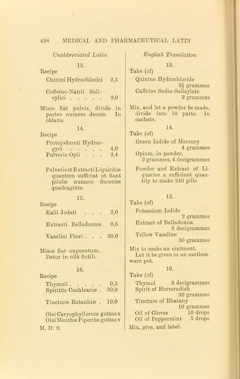 Unabbreviated Latin 13. Eeeipe Chinini Hydroehlorici 2,5 Coffeino-Natrii Sali- cylici 2,0 Misce fiat pulvis, divide in partes numero decern. In oblatis. 14. Becipe Protojodureti Hydrar- gyri 4,0 Pulveris Opii ... 2,4 Pulveris 6t Extracti Liquiritise quantum sufficiat ut fiant pilulffi numero ducent® quadraginta 15. Becipe Kalii Jodati ... 2,0 Extracti Belladonnse 0,6 Vaselini Flavi . . . 30,0 Misce fiat unguentum. Detur in olla fictili. 16. Becipe Thymoli 0,3 Spiritfis CochleariiB . 30,0 Tincturffi Batanhise . 10,0 Olei Caryophyllorum guttasx Olei MenthfB Piperitce guttas v M. D. S. English Translation 13. Take (of) Quinine Hydrochloride 2J grammes Caffeine Bodio-Salicylate 2 grammes Mix, and let a powder be made, divide into 10 parts. In cachets. 14. Take (of) Green Iodide of Mercury 4 grammes Opium, in powder, 2 grammes, 4 decigrammes Powder and Extract of Li- quorice a sufficient quan- tity to make 240 pills 15. Take (of) Potassium Iodide 2 grammes Extract of Belladonna 6 decigrammes Yellow Vaseline 30 grammes Mix to make an ointment. Let it be given in an earthen- ware pot. 16. Take (of) Thymol 3 decigrammes Spirit of Horseradish 30 gi-ammes Tincture of Bhatany 10 grammes Oil of Cloves 10 drops Oil of Peppermint 5 drops Mix, give, and label.