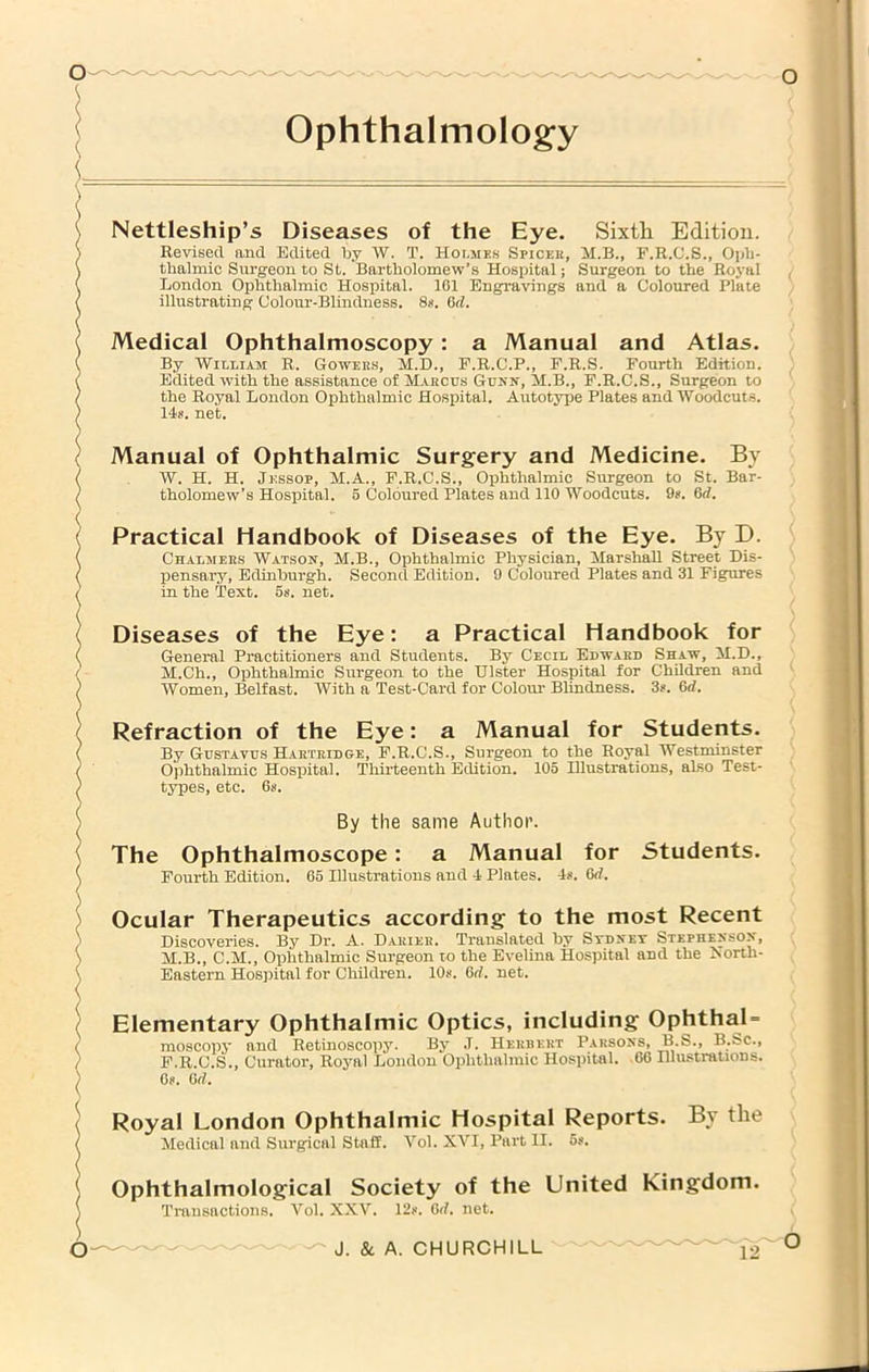 Ophthalmology Nettleship’s Diseases of the Eye. Sixth Edition. Revised and Edited Ijy W. T. Houies Spicek, M.B., F.R.C.S., Oi<li- thalmic Surgeon to St. Bartholomew’s Hospital; Surgeon to the Roj-al London Ophthalmic Hospital. 161 Engravings and a Coloured Plate illustrating Colour-Blindness. 8s. Orf. Medical Ophthalmoscopy: a Manual and Atlas. By 'Wit.LiAM R. Gowee.s, M.D., P.R.C.P., E.R.S. Fourth Edition. Edited with the assistance of M.vkcus Gunn, M.B., F.R.C.S., Surgeon to the Royal London Ophthalmic Hospital. Autotype Plates and Woodcuts. 14if. net. Manual of Ophthalmic Surgery and Medicine. By W. H. H. Jessop, M.A., F.R.C.S., Ophthalmic Surgeon to St. Bar- tholomew’s Hospital. 5 Coloured Plates and 110 Woodcuts. 9*. 6rf. Practical Handbook of Diseases of the Eye. By D. Chalmees Watson, M.B., Ophthalmic Physician, MarshaU Street Dis- pensary, Edinburgh. Second Edition. 9 Coloured Plates and 31 Figures in the Text. 5s. net. Diseases of the Eye; a Practical Handbook for General Practitioners and Students. By Cecil Bdwaed Shaw, M.D., M.Ch., Ophthalmic Surgeon to the Ulster Hospital for Children and Women, Belfast. AVith a Test-Card for Colom- Blindness. 3?. 6d. Refraction of the Eye; a Manual for Students. By Gcstavus HaeteihGtE, F.R.C.S., Surgeon to the Royal Westminster Ophthalmic Hospital. Thii’teenth Edition. 105 Hlustrations, also Test- tj^es, etc. 6s. By the same Author. The Ophthalmoscope: a Manual Fourth Edition. 65 Illustrations and 4 Plates. for 4^, Gd, Students. Ocular Therapeutics according to the most Recent Discoveries. By Dr. A. D.akieb. Translated by Stdnet Stephenson, M.B., C.M., Ophthalmic Surgeon to the Evelina Hospital and the North- Eastern Hosjiital for Children. 10s. 6rf. net. Elementary Ophthalmic Optics, including OphthaU moscopy and Retinoscopy. By J. Hebbert Parsons, B.S., B.Sc., F.R.C.S., Curator, Royal London Ophthalmic Hospital. 66 Illustrations. Os. 6rf. Royal London Ophthalmic Hospital Reports. By the Medical and Surgical Staff. Vol. XVI, Part II. 5s. Ophthalmological Society of the United Kingdom. Transactions. Vol. XXV. 12s. Orf. net.