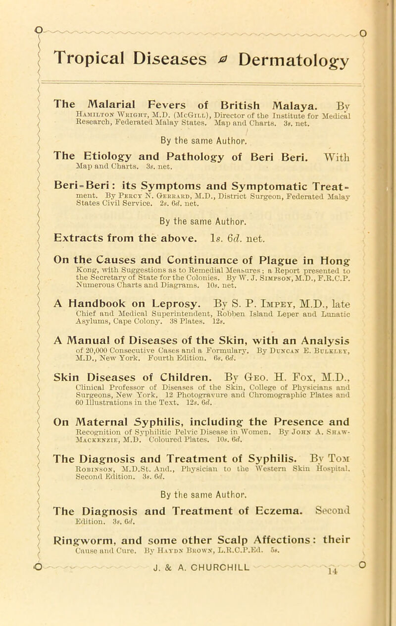 Tropical Diseases ^ Dermatolog-y The Malarial Fevers of British Malaya. Bv Hamilton Whight, M.D. (McGill), Director of the Institute for Medical Research, Federated Malay States. Map and Charts. 3*. net. By the same Author. The Etiology and Pathology of Beri Beri. With Map and Charts. 3s. net. Beri=Beri: its Symptoms and Symptomatic Treat- ment. By Peecy N. Geeeard, M.D., District Surgeon, Federated Malay States Civil Service. 2s. Grf. net. By the same Author. Extracts from the above. Is. Qcl. net. On the Causes and Continuance of Plague in Hong Kong, with Suggestions as to Remedial Measures; a Report presented to the Secretary of State for the Colonies. By W. J. Simpson, M.D., F.R.C.P. Numerous Charts and Diagrams. 10s. net. A Handbook on Leprosy. By S. P. Impey, M.D., late Chief and Medical Superintendent, Robben Island Leper and Lunatic Asylums, Cape Colony. 38 Plates. 12s. A Manual of Diseases of the Skin, with an Analysis of 20,000 Consecutive Cases and a Formulary. By Duncan E. Bclklet, M.D., New York. Fourth Edition. Os. Grf. Skin Diseases of Children. By Deo. H. Fox, M.D., Clinical Professor of Diseases of the Skin, College of Physicians and Surgeons, New York. 12 Photogravure and Chromographic Plates and 60 Illustrations in the Text. 12». Grf. On Maternal Syphilis, including the Presence and Recognition of Syphilitic Pelvic Disease in Women. By John A. Shaw- Mackenzie, M.D. Coloured Plates. 10.<. Grf. The Diagnosis and Treatment of Syphilis. By Tom Robinson, M.D.St. And., Physician to the Western Skin Hospital. Second Edition. 3». Orf. By the same Author. The Diagnosis and Treatment of Eczema. Second Edition. 3n. Grf. Ringworm, and some other Scalp Affections: their Cause and Cure. By Haydn Bkown, L.R.C.P.Ed. 5».