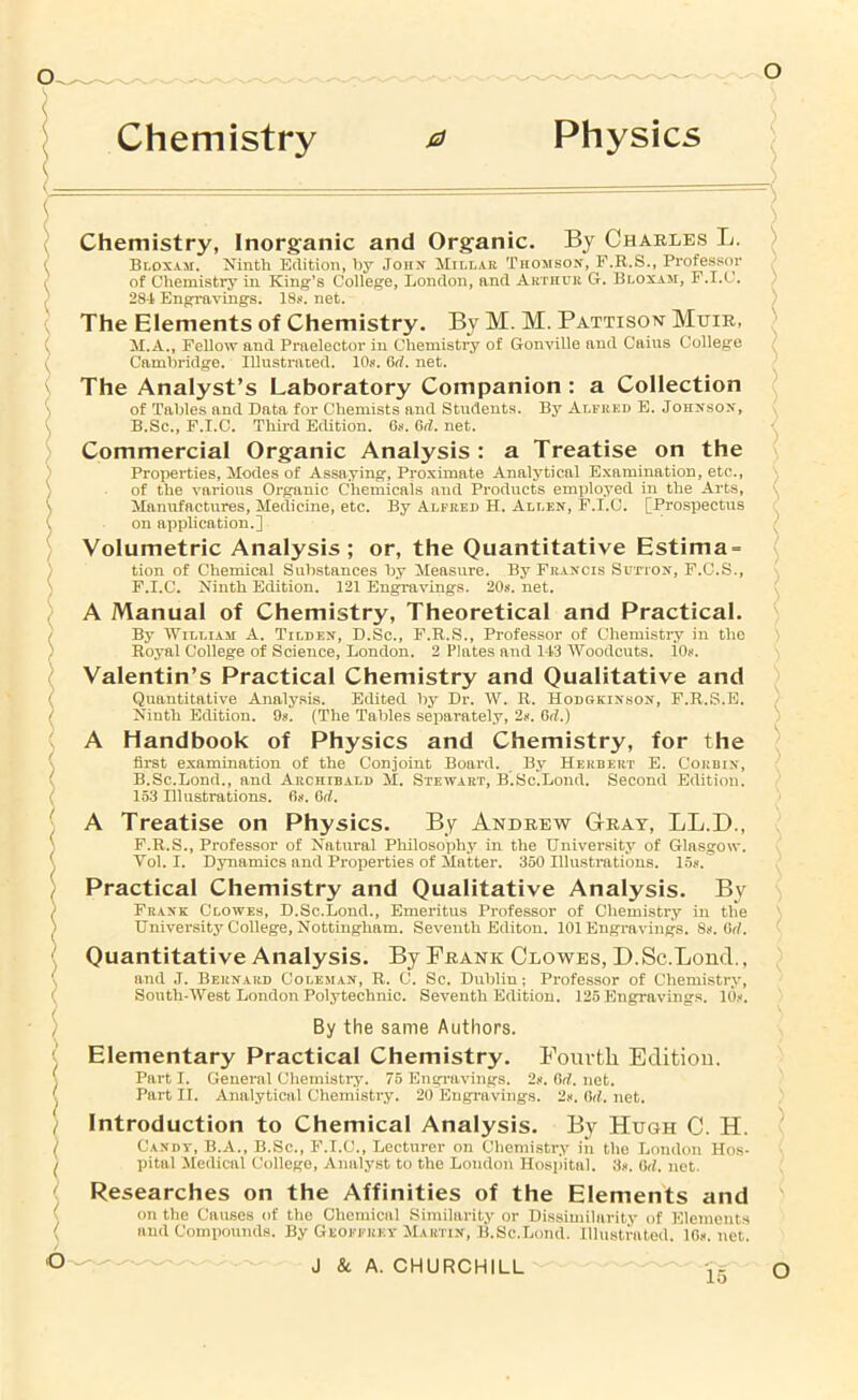 Physics o Chemistry 0 Chemistry, Inorganic and Organic. By Chaeles L. Bloxam. Ninth Edition, hy .Toiix Xillar Tno^iisox, F.R.S., Professor of Chemistrj*^ in King’s College, London, and Arthuii G. Bloxam, F.I.C. 284 Engravings. 18j». net. The Elements of Chemistry. By M. M. Pattison Muik, M.A., Fellow and Praelector in Chemistry of Gonville and Cains College Cambridge. Illustrated. lOs. 6rf. net. The Analyst’s Laboratory Companion : a Collection of Tables and Data for Chemists and Students. By Ai.fkkd E. Johnson, B.Sc., P.I.C. Third Edition. 6s. 6d. net. Commercial Organic Analysis : a Treatise on the Properties, Modes of Assaying, Proximate Analytical Examination, etc., of the various Organic Chemicals and Products employed in the Arts, Manufactures, Medicine, etc. By Alfred H. Allen, P.I.C. [Prospectus on application.] Volumetric Analysis ; or, the Quantitative Estima = tion of Chemical Substances by Measure. By Francis Sutton, F.C.S., P.I.C. Ninth Edition. 121 Engravings. 20s. net. A Manual of Chemistry, Theoretical and Practical. By WiLHAM A. Tilden, D.Sc., P.E.S., Professor of Chemistry in the Royal College of Science, London. 2 Plates and 143 Woodcuts. 10s. Valentin’s Practical Chemistry and Qualitative and Quantitative Analysis. Edited by Dr. W. R. Hodgkinbon, P.R.S.E. Ninth Edition. 9s. (The Tables separately, 2s. 6d.) A Handbook of Physics and Chemistry, for the first examination of the Conjoint Board. , By Herbert E. Corbin, B.Sc.Bond., and Archibald M. Stewart, B.Sc.Lond. Second Edition. 153 Illustrations. Os. Grf. A Treatise on Physics. By Andrew Gteay, LL.D., P.R.S., Professor of Natural Philosophy in the University of Glasgow. Vol. I. Dynamics and Properties of Matter. 360 Illustrations. 15s. Practical Chemistry and Qualitative Analysis. By Prank Clowes, D.Sc.Lond., Emeritus Professor of Chemistry in the University College, Nottingham. Seventh Editon. 101 Engravings. 8s. Or/. Quantitative Analysis. By Frank Clowes, D.Sc.Lond., and J. Bernard Coleman, R. C. Sc. Dublin; Professor of Chemistry, South-West London Polytechnic. SeA'enth Edition. 125 Engravings. 10s. By the same Authors. Elementary Practical Chemistry. Fomtli Edition. Part I. General Chemistry. 75 Engravings. 2s. Orf. net. Part II. Analytical Chemistry. 20 Engravings. 2s. Od. net. Introduction to Chemical Analysis. By Hugh C. H. Candv, B.A., B.Sc., P.I.C., Lecturer on Chemistry in the London Ho.s- pital Medical College, Analyst to the London Hosilital. 3s. 6d. net Researches on the Affinities of the Elements and on the Causes of the Chemical Similarity or Dissimilarity of Elements and Coiniiounds. By Geoffrev Martin, B.Sc.Loud. IlliLstrated. 10s. net. o