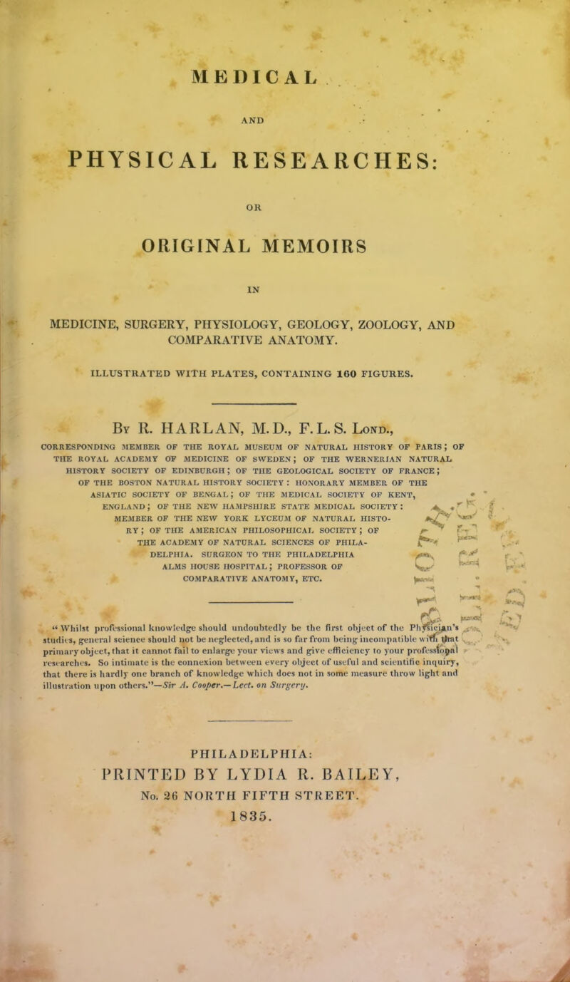 M E I) I C A L AND PHYSICAL RESEARCHES: OH ORIGINAL MEMOIRS IN MEDICINE, SURGERY, PHYSIOLOGY, GEOLOGY, ZOOLOGY, AND COMPARATIVE ANATOMY. ILLUSTRATED WITH PLATES, CONTAINING 160 FIGURES. By R. HARLAN, M. D., F. L. S. Lond., CORRESPONDING MEMBER OF THE ROYAL MUSEUM OF NATURAL HISTORY OF PARIS ; OF THE ROYAL ACADEMY OF MEDICINE OF SWEDEN; OF THE WERNERIAN NATURAL HISTORY SOCIETY OF EDINBURGH; OF THE GEOLOGICAL SOCIETY OF FRANCE; OF THE BOSTON NATURAL HISTORY SOCIETY : HONORARY MEMBER OF THE ASIATIC SOCIETY OF BENGAL? OF THE MEDICAL SOCIETY OF KENT, ENGLAND J OF THE NEW HAMPSHIRE STATE MEDICAL SOCIETY : MEMBER OF THE NEW YORK LYCEUM OF NATURAL HISTO- RY J OF THE AMERICAN PHILOSOPHICAL SOCIETY ; OF THE ACADEMY OF NATURAL SCIENCES OF PHILA- DELPHIA. SURGEON TO THE PHILADELPHIA ALMS HOUSE HOSPITAL J PROFESSOR OF COMPARATIVE ANATOMY, ETC. ■ r- 7 - W' • -*s Q r* fCi. psovat{ IVJIIISI JJl Ul V 93IU1UU IVIlUIIlVUgV 3IIUUIU UIIUOUGWVIIJ OC IIIU IIUV UDJCVl Ul IHC * ® studies, general science should not be neglected, and is so far from being incompatible with t^rat primary object, that it cannot fail to enlarge your views and give efficiency lo your professional researches. So intimate is the connexion between every object of useful and scientific inquiry, that there is hardly one branch of knowledge which does not in some measure throw light and illustration upon others.”—Sir A. Cooper.—Led. on Surgery. PHILADELPHIA: PRINTED BY LYDIA R. BAILEY, No. 26 NORTH FIFTH STREET. 1835.