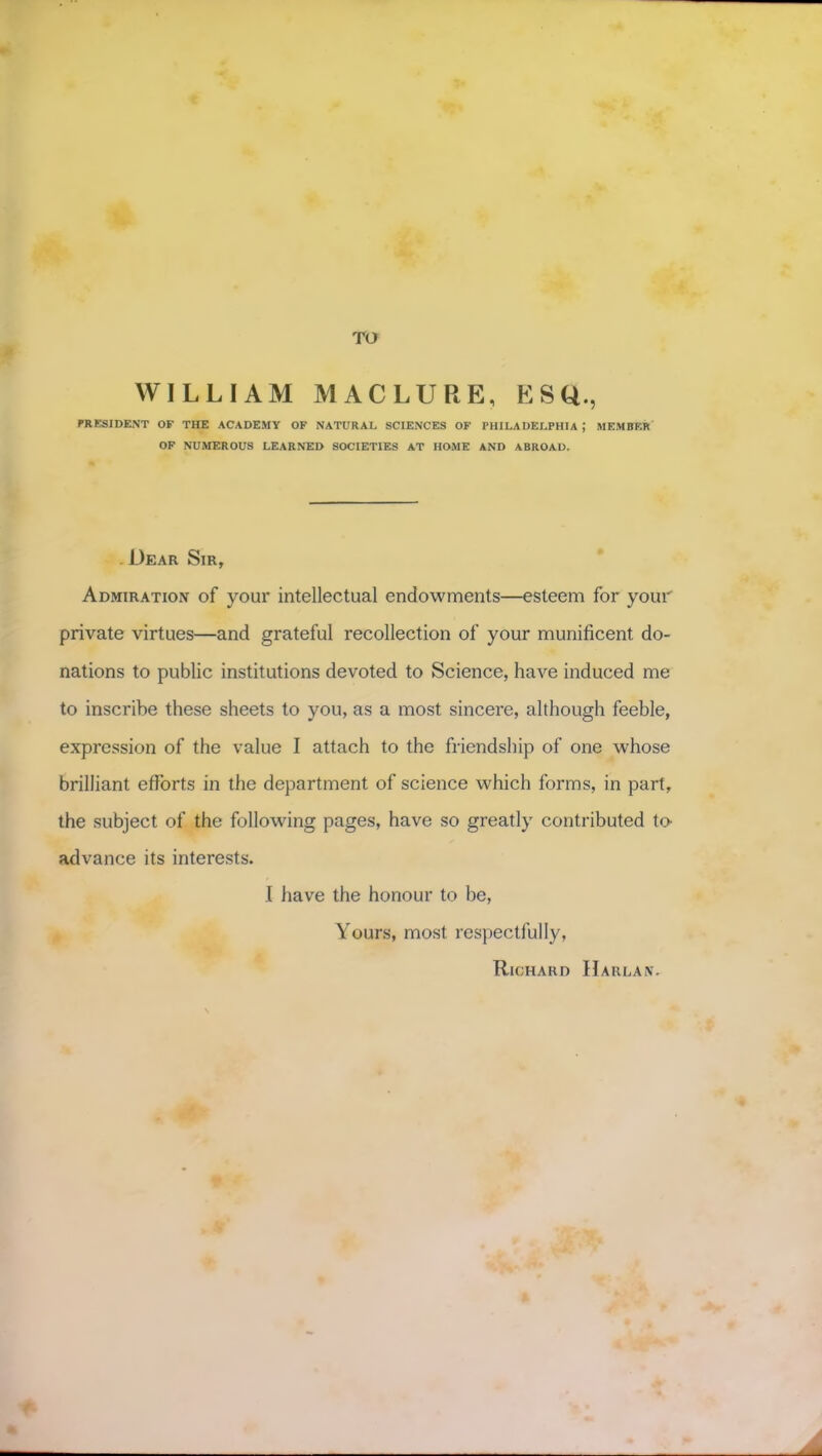 WILLIAM MACLURE, ESQ., PRESIDENT OF THE ACADEMY OF NATURAL SCIENCES OF PHILADELPHIA ; MEMBER OF NUMEROUS LEARNED SOCIETIES AT HOME AND ABROAD. - Dear Sir, Admiration of your intellectual endowments—esteem for your private virtues—and grateful recollection of your munificent do- nations to public institutions devoted to Science, have induced me to inscribe these sheets to you, as a most sincere, although feeble, expression of the value I attach to the friendship of one whose brilliant efforts in the department of science which forms, in part, the subject of the following pages, have so greatly contributed to advance its interests. I have the honour to be, Yours, most respectfully, Richard Harlan.