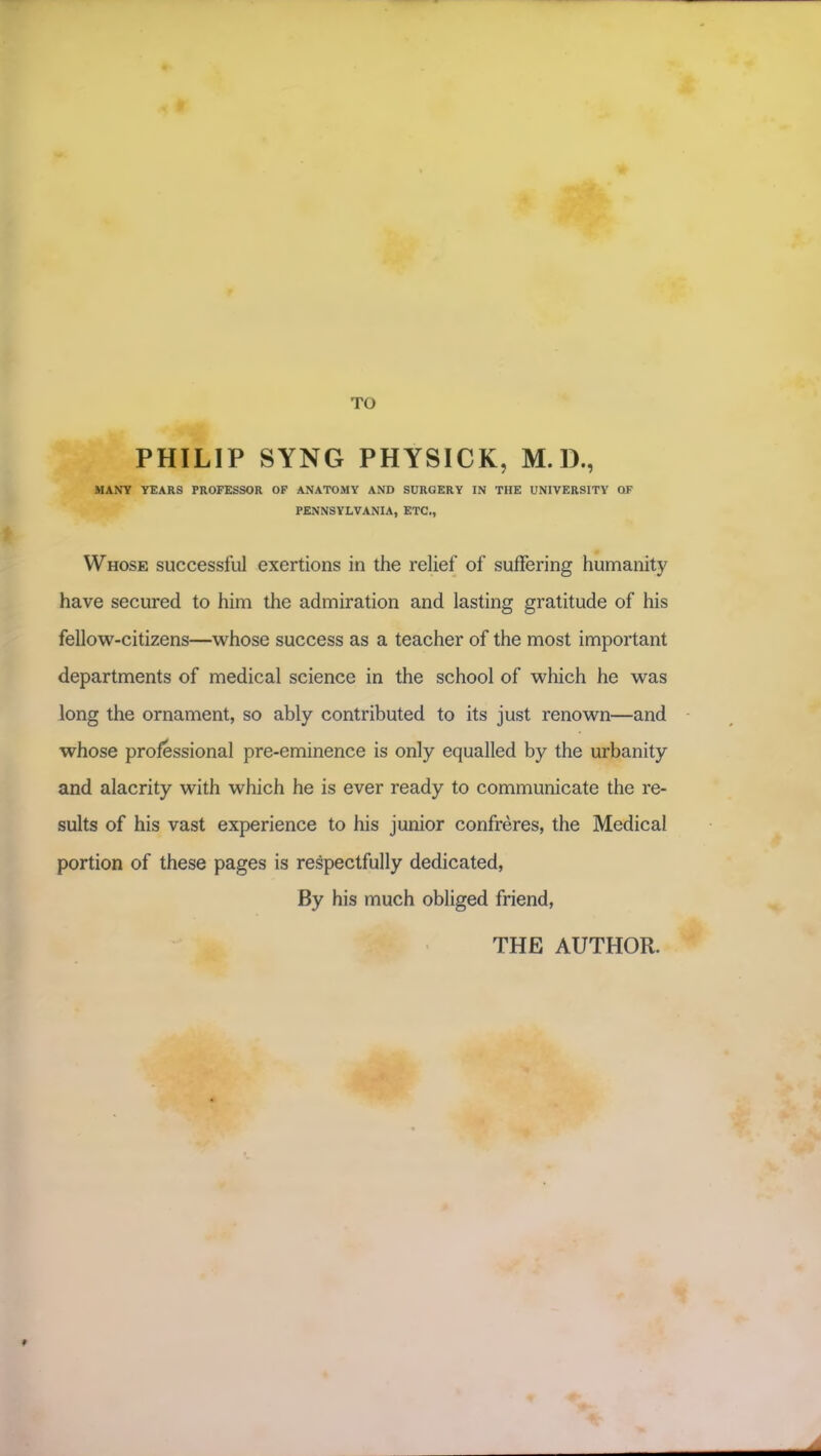 PHILIP SYNG PHYSICK, M. D., MANY YEARS PROFESSOR OF ANATOMY AND SURGERY IN THE UNIVERSITY QF PENNSYLVANIA, ETC., Whose successful exertions in the relief of suffering humanity have secured to him the admiration and lasting gratitude of his fellow-citizens—whose success as a teacher of the most important departments of medical science in the school of which he was long the ornament, so ably contributed to its just renown—and whose professional pre-eminence is only equalled by the urbanity and alacrity with which he is ever ready to communicate the re- sults of his vast experience to his junior confreres, the Medical portion of these pages is respectfully dedicated, By his much obliged friend, THE AUTHOR. f