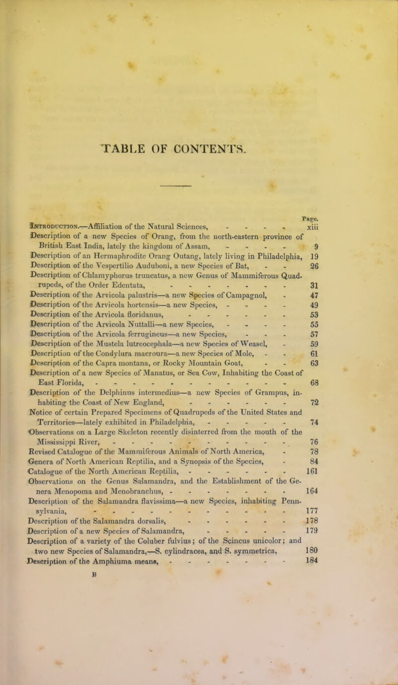 TABLE OF CONTENTS. Page. Introduction.—Affiliation of the Natural Sciences, - xiii Description of a new Species of Orang, from the north-eastern province of British East India, lately the kingdom of Assam, - 9 Description of an Hermaphrodite Orang Outang, lately living in Philadelphia, 19 Description of the Vespertilio Auduboni, a new Species of Bat, - 26 Description of Chlamyphorus truncatus, a new Genus of Mammiferous Quad- rupeds, of the Order Edentata, ....... 31 Description of the Arvicola palustris—a new Species of Campagnol, - 47 Description of the Arvicola hortensis—a new Species, - 49 Description of the Arvicola floridanus, 53 Description of the Arvicola Nuttalli—a new Species, .... 55 Description of the Arvicola ferrugineus—a new Species, ... 57 Description of the Mustela lutreocephala—anew Species of Weasel, - 59 Description of the Condylura macroura—a new Species of Mole, - - 61 Description of the Capra montana, or Rocky Mountain Goat, - 63 Description of a new Species of Manatus, or Sea Cow, Inhabiting the Coast of East Florida, 68 Description of the Delphinus intermedius—a new Species of Grampus, in- habiting the Coast of New England, ...... 72 Notice of certain Prepared Specimens of Quadrupeds of the United States and Territories—lately exhibited in Philadelphia, 74 Observations on a Large Skeleton recently disinterred from the mouth of the Mississippi River, 76 Revised Catalogue of the Mammiferous Animals of North America, - 78 Genera of North American Reptilia, and a Synopsis of the Species, - 84 Catalogue of the North American Reptilia, ....... 161 Observations on the Genus Salamandra, and the Establishment of the Ge- nera Menopoma and Menobranchus, 164 Description of the Salamandra flavissima—a new Species, inhabiting Penn- sylvania, ........... 177 Description of the Salamandra dorsalis, - - - - - - 178 Description of a new Species of Salamandra, 179 Description of a variety of the Coluber fulvius; of the Scincus unicolor; and two new Species of Salamandra,—S. cylindracea, and S. symmetrica, 180 Description of the Amphiuma means, 184 B