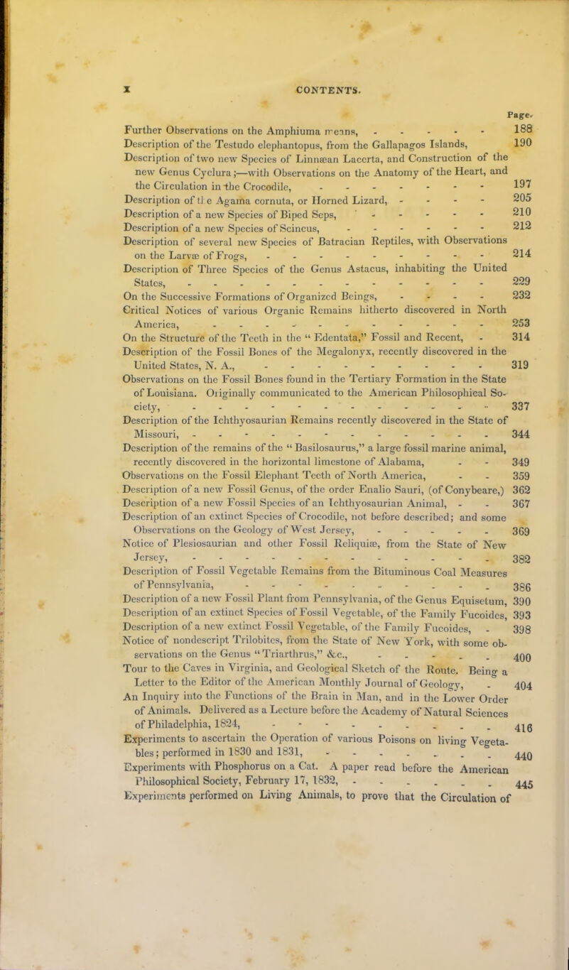 Pager Further Observations on the Amphiuma means, . 188 Description of the Testudo elephantopus, from the Gallapagos Islands, 190 Description of two new Species of Linnsean Laccrta, and Construction of the new Genus Cyclura;—with Observations on the Anatomy of the Heart, and the Circulation in the Crocodile, 191 Description of tl e Agarfta cornuta, or Horned Lizard, - 205 Description of a new Species of Biped Seps, - - - - 210 Description of a new Species of Scincus, ------ 212 Description of several new Species of Batracian Reptiles, with Observations on the Larvae of Frogs, - -- -- -- -- 214 Description of Three Species of the Genus Astacus, inhabiting the United States, - 229 On the Successive Formations of Organized Beings, ... - 232 Critical Notices of various Organic Remains hitherto discovered in North America, ------- - 253 On the Structure of the Teeth in the “ Edentata,” Fossil and Recent, - 314 Description of the Fossil Bones of the Megalonyx, recently discovered in the United States, N. A., --------- 319 Observations on the Fossil Bones found in the Tertiary Formation in the State of Louisiana. Originally communicated to the American Philosophical So- ciety, ----- 337 Description of the Ichthyosauri an Remains recently discovered in the State of Missouri, - -- -- -- -- -- - 344 Description of the remains of the “ Basilosaurus,” a large fossil marine animal, recently discovered in the horizontal limestone of Alabama, - - 349 Observations on the Fossil Elephant Teeth of North America, - - 359 Description of a new Fossil Genus, of the order Enalio Sauri, (of Conybeare,) 362 Description of a new Fossil Species of an Ichthyosaurian Animal, - - 367 Description of an extinct Species of Crocodile, not before described; and some Observations on the Geology of West Jersey, ----- 369 Notice of Plesiosaurian and other Fossil Reliquiae, from the State of New Jersey, 382 Description of Fossil Vegetable Remains from the Bituminous Coal Measures of Pennsylvania, 3gg Description of a new Fossil Plant from Pennsylvania, of the Genus Equisetum, 390 Description of an extinct Species of Fossil Vegetable, of the Family Fucoidcs, 393 Description of a new extinct Fossil Vegetable, of the Family Fucoidcs, - 398 Notice of nondescript Trilobitcs, from the State of New York, with some ob- servations on the Genus “ Triarthrus,” &c., . ^qq Tour to the Caves in Virginia, and Geological Sketch of the Route. Being a Letter to the Editor of the American Monthly Journal of Geology, . 404 An Inquiry into the Functions of the Brain in Man, and in the Lower Order of Animals. Delivered as a Lecture before the Academy of Natural Sciences of Philadelphia, 1824, - 4jg Experiments to ascertain the Operation of various Poisons on living Vegeta- bles; performed in 1830 and 1831, 44Q Experiments with Phosphorus on a Cat. A paper read before the American Philosophical Society, February 17, 1832, Experiments performed on Living Animals, to prove that the Circulation of