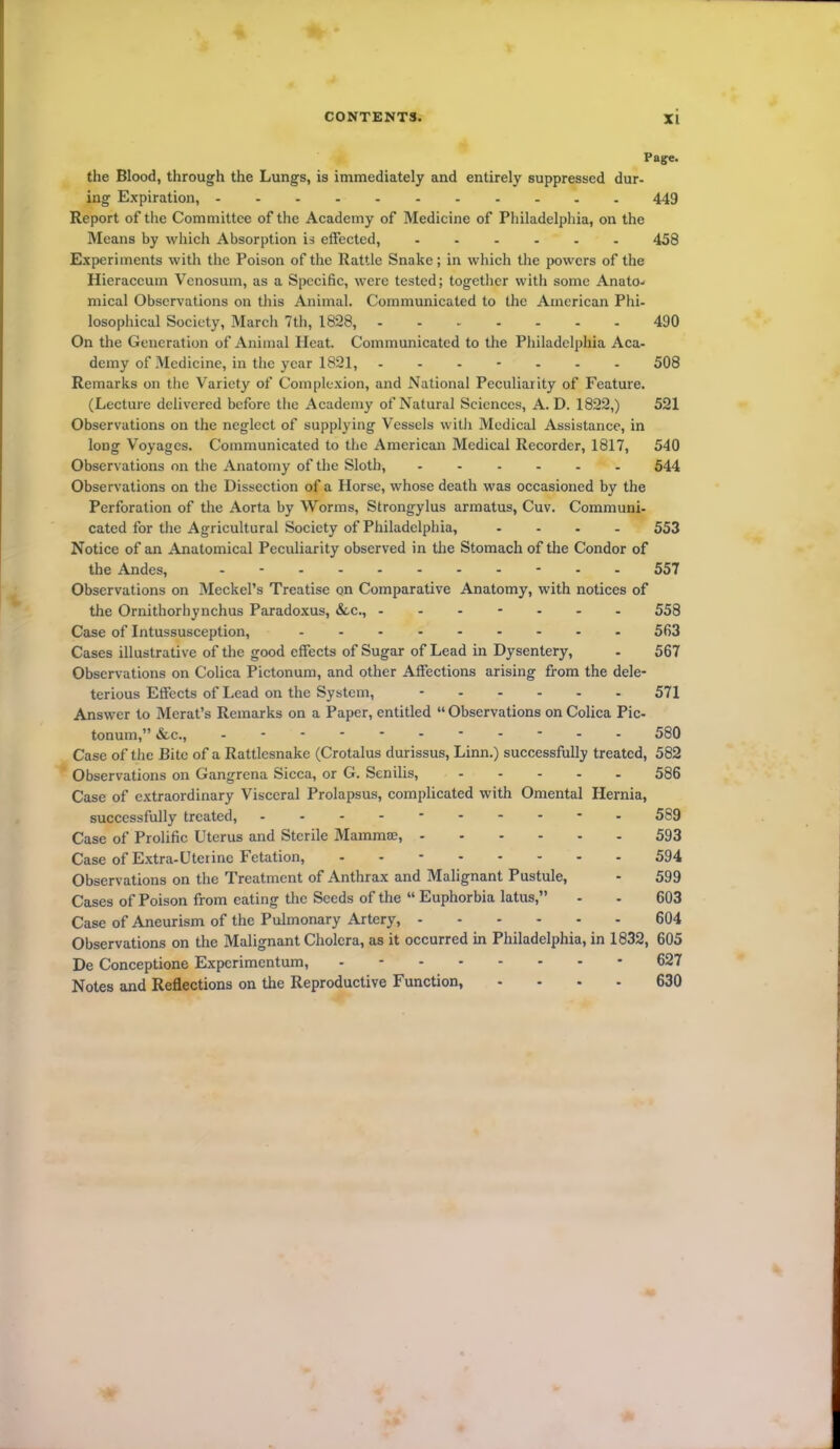 Page. the Blood, through the Lungs, is immediately and entirely suppressed dur- ing Expiration, 449 Report of the Committee of the Academy of Medicine of Philadelphia, on the Means by which Absorption is effected, 458 Experiments with the Poison of the Rattle Snake; in which the powers of the Hieraccum Venosum, as a Specific, were tested; together with some Anato- mical Observations on this Animal. Communicated to the American Phi- losophical Society, March 7th, 1828, 490 On the Generation of Animal Heat. Communicated to the Philadelphia Aca- demy of Medicine, in the year 1821, 508 Remarks on the Variety of Complexion, and National Peculiarity of Feature. (Lecture delivered before the Academy of Natural Sciences, A. D. 1822,) 521 Observations on the neglect of supplying Vessels witlr Medical Assistance, in long Voyages. Communicated to the American Medical Recorder, 1817, 540 Observations on the Anatomy of the Sloth, ...... 544 Observations on the Dissection of a Horse, whose death was occasioned by the Perforation of the Aorta by Worms, Strongylus armatus, Cuv. Communi- cated for the Agricultural Society of Philadelphia, .... 553 Notice of an Anatomical Peculiarity observed in the Stomach of the Condor of the Andes, 557 Observations on Meckel’s Treatise on Comparative Anatomy, with notices of the Ornithorhynchus Paradoxus, &c., ------- 558 Case of Intussusception, 563 Cases illustrative of the good effects of Sugar of Lead in Dysentery, - 567 Observations on Colica Pictonum, and other Affections arising from the dele- terious Effects of Lead on the System, - 571 Answer to Merat’s Remarks on a Paper, entitled “ Observations on Colica Pic- tonum,” &c., 580 Case of the Bite of a Rattlesnake (Crotalus durissus, Linn.) successfully treated, 582 Observations on Gangrena Sicca, or G. Senilis, - 586 Case of extraordinary Visceral Prolapsus, complicated with Omental Hernia, successfully treated, ---------- 589 Case of Prolific Uterus and Sterile Mammae, 593 Case of Extra-Uteiinc Fetation, - 594 Observations on the Treatment of Anthrax and Malignant Pustule, - 599 Cases of Poison from eating the Seeds of the “ Euphorbia latus,” - - 603 Case of Aneurism of the Pulmonary Artery, 604 Observations on the Malignant Cholera, as it occurred in Philadelphia, in 1832, 605 De Conceptione Expcrimentum, 627 Notes and Reflections on the Reproductive Function, .... 630