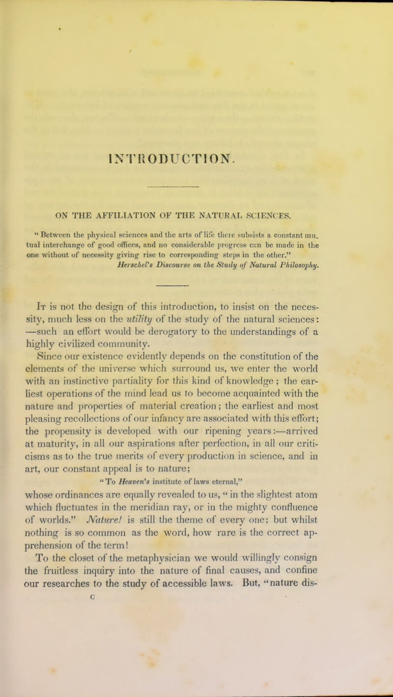 INTRODUCTION. ON THE AFFILIATION OF THE NATURAL SCIENCES. “ Between the physical sciences and the arts of life there subsists a constant mu. tual interchange of good offices, and no considerable progress can be made in the one without of necessity giving rise to corresponding steps in the other.” HerscheVs Discourse on the Study of Natural Philosophy. It is not the design of this introduction, to insist on the neces- sity, much less on the utility of the study of the natural sciences: —such an effort would be derogatory to the understandings of a highly civilized community. Since our existence evidently depends on the constitution of the elements of the universe which surround us, we enter the world with an instinctive partiality for this kind of knowledge ; the ear- liest operations of the mind lead us to become acquainted with the nature and properties of material creation; the earliest and most pleasing recollections of our infancy are associated with this effort; the propensity is developed with our ripening years:—arrived at maturity, in all our aspirations after perfection, in all our criti- cisms as to the true merits of every production in science, and in art, our constant appeal is to nature; “To Heaven's institute of laws eternal,” whose ordinances are equally revealed to us, “ in the slightest atom which fluctuates in the meridian ray, or in the mighty confluence of worlds.” Nature! is still the theme of every one; but whilst nothing is so common as the word, how rare is the correct ap- prehension of the term! To the closet of the metaphysician we would willingly consign the fruitless inquiry into the nature of final causes, and confine our researches to the study of accessible law's. But, “nature dis- c