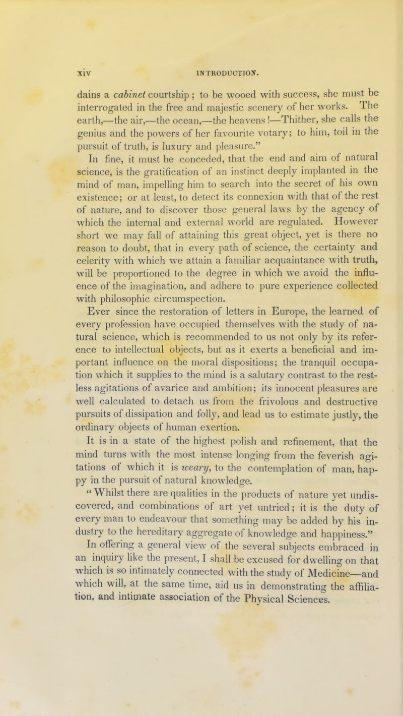 dains a cabinet courtship; to be wooed with success, she must be interrogated in the free and majestic scenery of her works. The earth,—the air,—the ocean,—the heavens !—Thither, she calls the genius and the powers of her favourite votary; to him, toil in the pursuit of truth, is luxury and pleasure.” In fine, it must be conceded, that the end and aim of natural science, is the gratification of an instinct deeply implanted in the mind of man, impelling him to search into the secret of his own existence; or at least, to detect its connexion with that of the rest of nature, and to discover those general laws by the agency of which the internal and external world are regulated. However short we may fall of attaining this great object, yet is there no reason to doubt, that in every path of science, the certainty and celerity with which we attain a familiar acquaintance with truth, will be proportioned to the degree in which we avoid the influ- ence of the imagination, and adhere to pure experience collected with philosophic circumspection. Ever since the restoration of letters in Europe, the learned, of every profession have occupied themselves with the study of na- tural science, which is recommended to us not only by its refer- ence to intellectual objects, but as it exerts a beneficial and im- portant influence on the moral dispositions; the tranquil occupa- tion which it supplies to the mind is a salutary contrast to the rest- less agitations of avarice and ambition; its innocent pleasures are well calculated to detach us from the frivolous and destructive pursuits of dissipation and folly, and lead us to estimate justly, the ordinary objects of human exertion. It is in a state of the highest polish and refinement, that the mind turns with the most intense longing from the feverish agi- tations of which it is weary, to the contemplation of man, hap- py in the pursuit of natural knowledge. “ Whilst there are qualities in the products of nature yet undis- covered, and combinations of art yet untried; it is the duty of every man to endeavour that something may be added by his in- dustry to the hereditary aggregate of knowledge and happiness.” In offering a general view ol the several subjects embraced in an inquiry like the present, I shall be excused for dwelling on that which is so intimately connected with the study of Medicine—and which will, at the same time, aid us in demonstrating the affilia- tion, and intimate association of the Phvsical Sciences. y