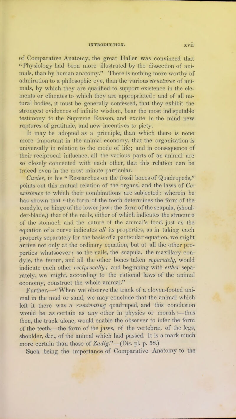 of Comparative Anatomy, the great Haller was convinced that “Physiology had been more illustrated by the dissection of ani- mals, than by human anatomy.” There is nothing more worthy of admiration to a philosophic eye, than the various structures of ani- mals, by which they are qualified to support existence in the ele- ments or climates to which they are appropriated; and of all na- tural bodies, it must be generally confessed, that they exhibit the strongest evidences of infinite wisdom, bear the most indisputable testimony to the Supreme Reason, and excite in the mind new raptures of gratitude, and new incentives to piety. It may be adopted as a principle, than which there is none more important in the animal economy, that the organization is universally in relation to the mode of life; and in consequence of their reciprocal influence, all the various parts of an animal are so closely connected with each other, that this relation can be traced even in the most minute particular. Cuvier, in his “ Researches on the fossil bones of Quadrupeds,” points out this mutual relation of the organs, and the laws of Co- existence to which their combinations are subjected; wherein he has shown that “the form of the tooth determines the form of the condyle, or hinge of the lower jaw; the form of the scapula, (shoul- der-blade,) that of the nails, either of which indicates the structure of the stomach and the nature of the animal’s food, just as the equation of a curve indicates all its properties, as in taking each property separately for the basis of a particular equation, we might arrive not only at the ordinary equation, but at all the other pro- perties whatsoever; so the nails, the scapula, the maxillary con- dyle, the femur, and all the other bones taken separately, would indicate each other reciprocally; and beginning with either sepa- rately, we might, according to the rational laws of the animal economy, construct the whole animal.” Further,—“ When we observe the track of a cloven-footed ani- mal in the mud or sand, we may conclude that the animal which left it there was a ruminating quadruped, and this conclusion would be as certain as any other in physics or morals:—thus then, the track alone, would enable the observer to infer the form of the teeth,—the form of the jaws, of the vertebrae, of the legs, shoulder, &c., of the animal which had passed. It is a mark much more certain than those of Zadig.”—(Dis. pi. p. 58.) Such being the importance of Comparative Anatomy to the