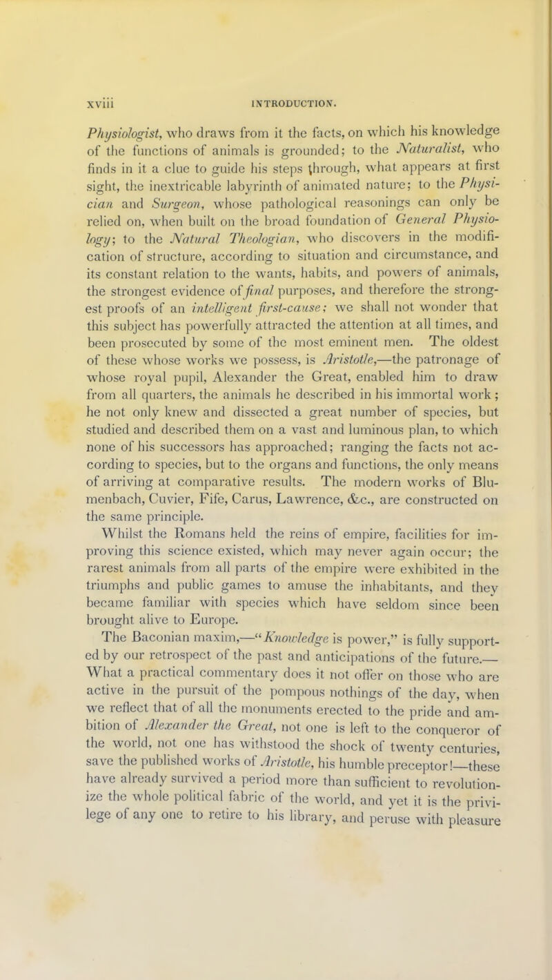 Physiologist, who draws from it the facts, on which his knowledge of the functions of animals is grounded; to the Naturalist, who finds in it a clue to guide his steps through, what appears at first sight, the inextricable labyrinth of animated nature; to the Physi- cian and Surgeon, whose pathological reasonings can only be relied on, when built on the broad foundation of General Physio- logy', to the Natural Theologian, who discovers in the modifi- cation of structure, according to situation and circumstance, and its constant relation to the wants, habits, and powers of animals, the strongest evidence oifinal purposes, and therefore the strong- est proofs of an intelligent first-cause; we shall not wonder that this subject has powerfully attracted the attention at all times, and been prosecuted by some of the most eminent men. The oldest of these whose works we possess, is Aristotle,—the patronage of whose royal pupil, Alexander the Great, enabled him to draw from all quarters, the animals he described in bis immortal work ; he not only knew and dissected a great number of species, but studied and described them on a vast and luminous plan, to which none of his successors has approached; ranging the facts not ac- cording to species, but to the organs and functions, the only means of arriving at comparative results. The modern works of Blu- menbach, Cuvier, Fife, Carus, Lawrence, &c., are constructed on the same principle. Whilst the Romans held the reins of empire, facilities for im- proving this science existed, which may never again occur; the rarest animals from all parts of the empire were exhibited in the triumphs and public games to amuse the inhabitants, and they became familiar with species which have seldom since been brought alive to Europe. The Baconian maxim,—“Knowledge is power,” is fully support- ed by our retrospect of the past and anticipations of the future. What a practical commentary does it not offer on those who are active in the pursuit of the pompous nothings of the day, when we reflect that of all the monuments erected to the pride and am- bition of Alexander the Great, not one is left to the conqueror of the world, not one has withstood the shock of twenty centuries, save the published works of Aristotle, his humble preceptor!—these have already survived a period more than sufficient to revolution- ize the whole political fabric of the world, and yet it is the privi- lege of any one to retire to his library, and peruse with pleasure