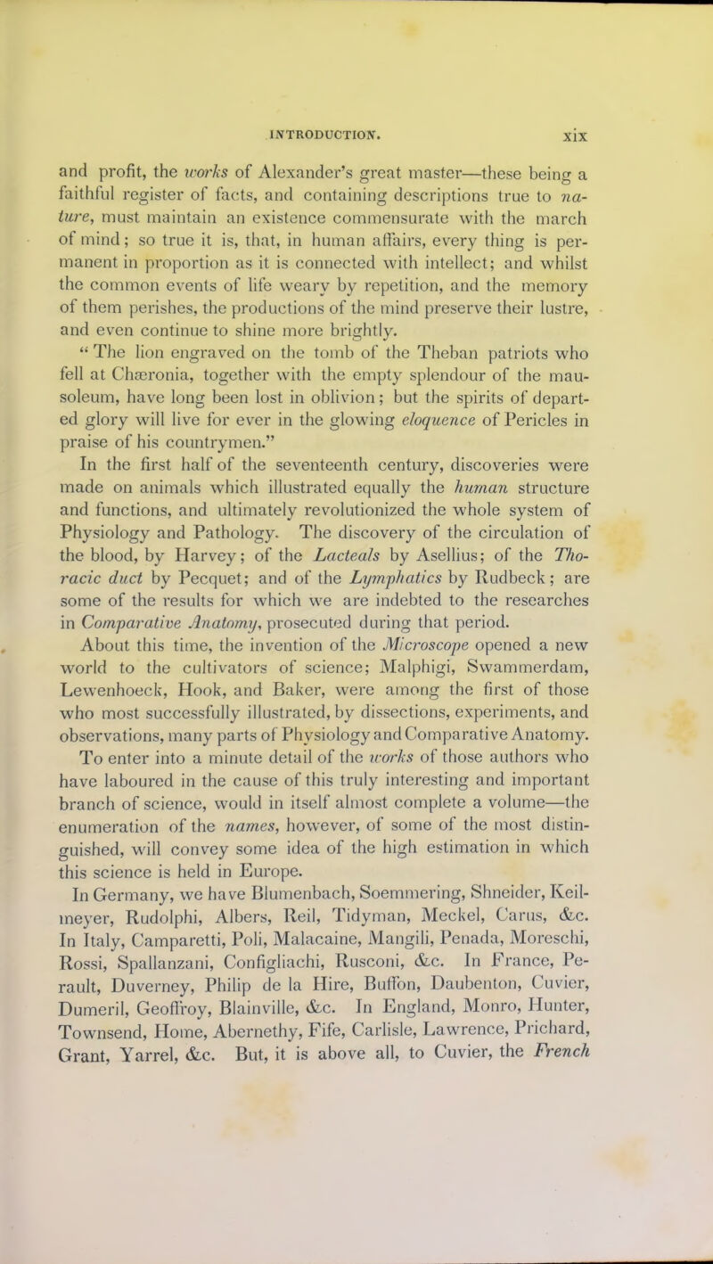 and profit, the u-orks of Alexander’s great master—these being a faithful register of facts, and containing descriptions true to na- ture, must maintain an existence commensurate with the march of mind; so true it is, that, in human affairs, every thing is per- manent in proportion as it is connected with intellect; and whilst the common events of life weary by repetition, and the memory of them perishes, the productions of the mind preserve their lustre, and even continue to shine more brightly. “ The lion engraved on the tomb of the Theban patriots who fell at Chseronia, together with the empty splendour of the mau- soleum, have long been lost in oblivion; but the spirits of depart- ed glory will live for ever in the glowing eloquence of Pericles in praise of his countrymen.” In the first half of the seventeenth century, discoveries were made on animals which illustrated equally the human structure and functions, and ultimately revolutionized the whole system of Physiology and Pathology. The discovery of the circulation of the blood, by Harvey; of the Lacteals by Asellius; of the Tho- racic duct by Pecquet; and of the Lymphatics by Rudbeck; are some of the results for which we are indebted to the researches in Comparative Anatomy, prosecuted during that period. About this time, the invention of the Microscope opened a new world to the cultivators of science; Malphigi, Swammerdam, Lewenhoeck, Hook, and Baker, were among the first of those who most successfully illustrated, by dissections, experiments, and observations, many parts of Physiology and Comparative Anatomy. To enter into a minute detail of the works of those authors who have laboured in the cause of this truly interesting and important branch of science, would in itself almost complete a volume—the enumeration of the names, however, of some of the most distin- guished, will convey some idea of the high estimation in which this science is held in Europe. In Germany, we have Blumenbach, Soemmering, Shneider, Keil- meyer, Rudolphi, Albers, Red, Tidyman, Meckel, Cams, &c. In Italy, Camparetti, Poli, Malacaine, Mangili, Penada, Moreschi, Rossi, Spallanzani, Configliachi, Rusconi, &c. In France, Pe- rault, Duverney, Philip de la Hire, Buffon, Daubenton, Cuvier, Dumeril, Geoflroy, Blainville, &c. In England, Monro, Hunter, Townsend, Plome, Abernethy, Fife, Carlisle, Lawrence, 1 richard, Grant, Yarrel, &c. But, it is above all, to Cuvier, the French