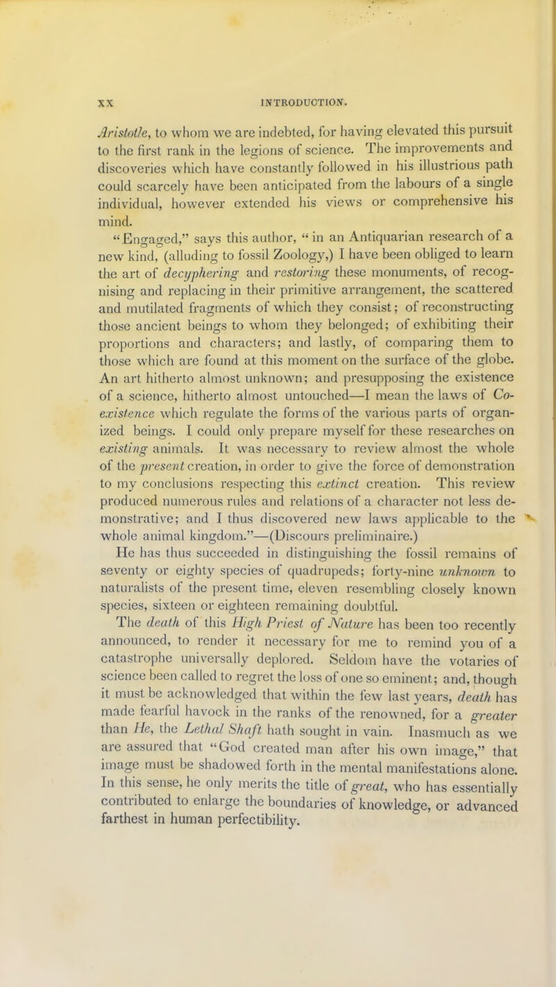 Aristotle, to whom we are indebted, for having elevated this pursuit to the first rank in the legions of science. The improvements and discoveries which have constantly followed in his illustrious path could scarcely have been anticipated from the labours of a single individual, however extended his views or comprehensive his mind. “Engaged,” says this author, “ in an Antiquarian research of a new kind, (alluding to fossil Zoology,) I have been obliged to learn the art of decyphering and restoring these monuments, of recog- nising and replacing in their primitive arrangement, the scattered and mutilated fragments of which they consist; of reconstructing those ancient beings to whom they belonged; of exhibiting their proportions and characters; and lastly, of comparing them to those which are found at this moment on the surface of the globe. An art hitherto almost unknown; and presupposing the existence of a science, hitherto almost untouched—I mean the laws of Co- existence which regulate the forms of the various parts of organ- ized beings. I could only prepare myself for these researches on existing animals. It was necessary to review almost the whole of the present creation, in order to give the force of demonstration to my conclusions respecting this extinct creation. This review produced numerous rules and relations of a character not less de- monstrative; and I thus discovered new laws applicable to the whole animal kingdom.”—(Discours preliminaire.) He has thus succeeded in distinguishing the fossil remains of seventy or eighty species of quadrupeds; forty-nine unknown to naturalists of the present time, eleven resembling closely known species, sixteen or eighteen remaining doubtful. The death of this High Priest of JVature has been too recently announced, to render it necessary for me to remind you of a catastrophe universally deplored. Seldom have the votaries of science been called to regret the loss of one so eminent; and, though it must be acknowledged that within the few last years, death has made toaiful havock in the ranks of the renowned, for a greater than He, the Lethal Shaft hath sought in vain. Inasmuch as we are assured that “God created man after his own image,” that image must be shadowed forth in the mental manifestations alone. In this sense, he only merits the title of great, who has essentially contributed to enlarge the boundaries of knowledge, or advanced farthest in human perfectibility.