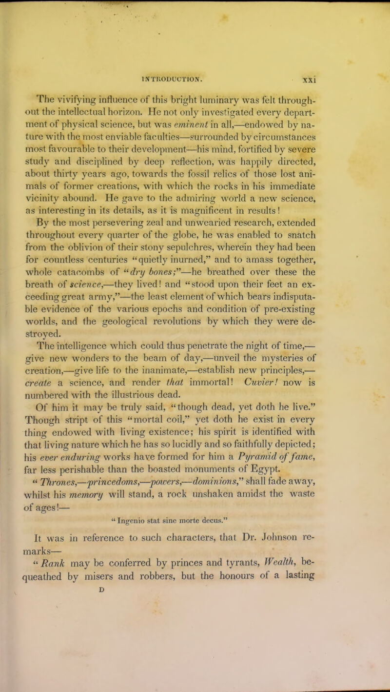 The vivifying influence of this bright luminary was felt through- out the intellectual horizon. He not only investigated every depart- ment of physical science, but was eminent in all,—endowed by na- ture with the most enviable faculties—surrounded by circumstances most favourable to their development—his mind, fortified by severe study and disciplined by deep reflection, was happily directed, about thirty years ago, towards the fossil relics of those lost ani- mals of former creations, with which the rocks in his immediate vicinity abound. He gave to the admiring world a new science, J O O 7 as interesting in its details, as it is magnificent in results! By the most persevering zeal and unwearied research, extended throughout every quarter of the globe, he was enabled to snatch from the oblivion of their stony sepulchres, wherein they had been for countless centuries “quietly inurned,” and to amass together, whole catacombs of “dry bones;”—he breathed over these the breath of science,—they lived! and “stood upon their feet an ex- ceeding great army,”—the least element of which bears indisputa- ble evidence of the various epochs and condition of pre-existing worlds, and the geological revolutions by which they were de- stroyed. The intelligence which could thus penetrate the night of time,— give new wonders to the beam of day,—unveil the mysteries of creation,—give life to the inanimate,—establish new principles,— create a science, and render that immortal! Cuvier! now is numbered with the illustrious dead. Of him it may be truly said, “though dead, yet doth he live.” Though stript of this “mortal coil,” yet doth he exist in every thing endowed with living existence; his spirit is identified with that living nature which he has so lucidly and so faithfully depicted; his ever enduring works have formed for him a Pyramid of fame, far less perishable than the boasted monuments of Egypt. « Thrones,—■'princedoms,—poncers,—dominions,” shall fade away, whilst his memory will stand, a rock unshaken amidst the waste of ages!— “ Ingenio stat sine morte decus.” It was in reference to such characters, that Dr. Johnson re- marks— “ Rank may be conferred by princes and tyrants, Wealth, be- queathed by misers and robbers, but the honours of a lasting D