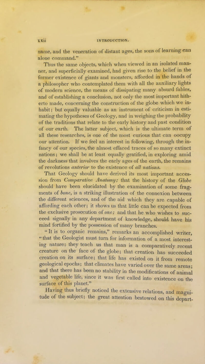 name, and the veneration of distant ages, the sons of learning can alone command.” Thus the same objects, which when viewred in an isolated man- ner, and superficially examined, had given rise to the belief in the former existence of giants and monsters, afforded in the hands of a philosopher who contemplated them with all the auxiliary lights of modern science, the means of dissipating many absurd fables, and of establishing a conclusion, not only the most important hith- erto made, concerning the construction of the globe which we in- habit ; but equally valuable as an instrument of criticism in estb mating the hypotheses of Geology, and in weighing the probability of the traditions that relate to the early history and past condition of our earth. The latter subject, which is the ultimate term of all these researches, is one of the most curious that can oocupy our attention. If we feel an interest in following, through the in- fancy of our species, the almost effaced traces of so many extinct nations; we shall be at least equally gratified, in exploring amid the darkness that involves the early ages of the earth, the remains of revolutions anterior to the existence of all nations. That Geology should have derived its most important acces- sion from Comparative Anatomy; that the history of the Globe should have been elucidated by the examination of some frag- ments of bone, is a striking illustration of the connexion between the different sciences, and of the aid which they are capable of affording each other; it shows us that little can be expected from the exclusive prosecution of one; and that he who wishes to suc- ceed signally in any department of knowledge, should have his mind fortified by the possession of many branches. “ It is to organic remains,” remarks an accomplished writer, “that the Geologist must turn for information of a most interest- ing nature; they teach us that man is a comparatively recent creature on the face of the globe; that creation has succeeded cieation on its surface; that life has existed on it from remote geological epochs; that climates have varied over the same areas; and that theie has been no stability in the modifications of animal and vegetable life, since it was first called into existence on the surface of this planet.” Having thus briefly noticed the extensive relations, and magni- tude of the subject; the great attention bestowed on this depart-