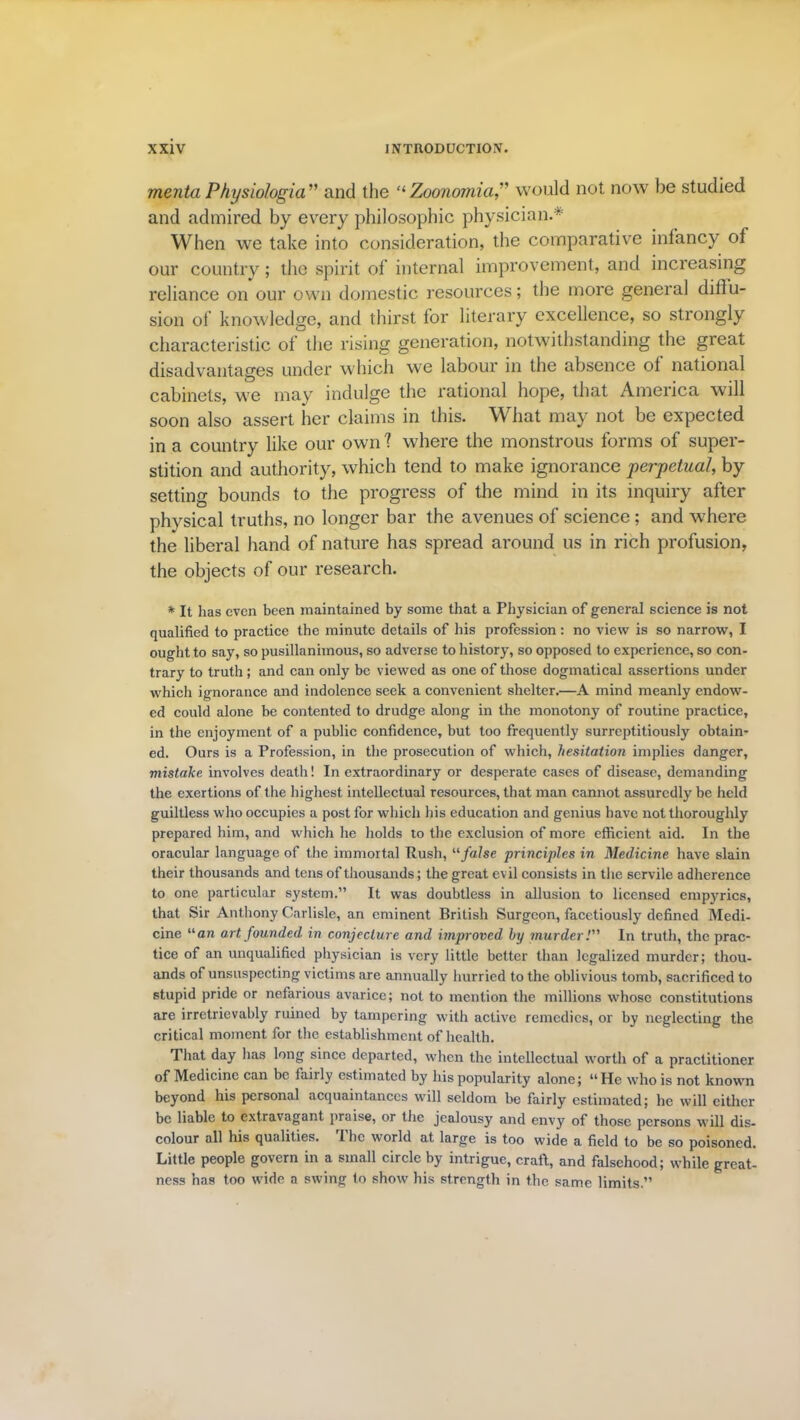 mentaPhysiologia'1' and the “Zoonomia,” would not now be studied and admired by every philosophic physician.* When we take into consideration, the comparative infancy ol our country; the spirit of internal improvement, and increasing reliance on our own domestic resources; the more general diflu- sion of knowledge, and thirst for literary excellence, so strongly characteristic of the rising generation, notwithstanding the great disadvantages under which we labour in the absence ol national cabinets, we may indulge the rational hope, that America will soon also assert her claims in this. What may not be expected in a country like our own ? where the monstrous forms of super- stition and authority, which tend to make ignorance perpetual, by setting bounds to the progress of the mind in its inquiry after physical truths, no longer bar the avenues of science; and where the liberal hand of nature has spread around us in rich profusion, the objects of our research. * It has even been maintained by some that a Physician of general science is not qualified to practice the minute details of his profession: no view is so narrow, I ought to say, so pusillanimous, so adverse to history, so opposed to experience, so con- trary to truth; and can only be viewed as one of those dogmatical assertions under which ignorance and indolence seek a convenient shelter.—A mind meanly endow- ed could alone be contented to drudge along in the monotony of routine practice, in the enjoyment of a public confidence, but too frequently surreptitiously obtain- ed. Ours is a Profession, in the prosecution of which, hesitation implies danger, mistake involves death! In extraordinary or desperate cases of disease, demanding the exertions of the highest intellectual resources, that man cannot assuredly be held guiltless who occupies a post for which his education and genius have not thoroughly prepared him, and which he holds to the exclusion of more efficient aid. In the oracular language of the immortal Rush, 11 false principles in Medicine have slain their thousands and tens of thousands; the great evil consists in the servile adherence to one particular system.” It was doubtless in allusion to licensed entries, that Sir Anthony Carlisle, an eminent British Surgeon, facetiously defined Medi- cine “an art founded in conjecture and improved by murder! In truth, the prac- tice of an unqualified physician is very little better than legalized murder; thou- ands of unsuspecting victims are annually hurried to the oblivious tomb, sacrificed to stupid pride or nefarious avarice; not to mention the millions whose constitutions are irretrievably ruined by tampering with active remedies, or by neglecting the critical moment for the establishment of health. That day has long since departed, when the intellectual worth of a practitioner of Medicine can be fairly estimated by his popularity alone; “He who is not known beyond his personal acquaintances will seldom be fairly estimated; he will either be liable to extravagant praise, or the jealousy and envy of those persons will dis- colour all his qualities. 1 lie world at large is too wide a field to be so poisoned. Little people govern in a small circle by intrigue, craft, and falsehood; while great- ness has too wide a swing to show his strength in the same limits.”