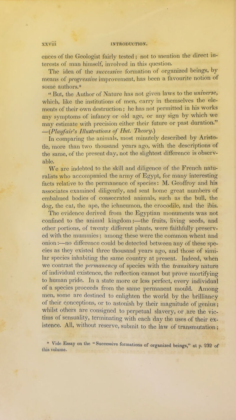 ences of the Geologist fairly tested; not to mention the direct in- terests of man himself, involved in this question. The idea of the successive formation of organized beings, by means of progressive improvement, has been a favourite notion of some authors.* “ But, the Author of Nature has not given laws to the universe, which, like the institutions of men, carry in themselves the ele- ments of their own destruction; he has not permitted in his works any symptoms of infancy or old age, or any sign by which we may estimate with precision either their future or past duration.” — (Playfair's Illustrations of Hut. Theory.) In comparing the animals, most minutely described by Aristo- tle, more than two thousand years ago, with the descriptions of the same, of the present day, not the slightest difference is observ- able. We are indebted to the skill and diligence of the French natu- ralists who accompanied the army of Egypt, for many interesting facts relative to the permanence of species; M. Geoffroy and his associates examined diligently, and sent home great numbers of embalmed bodies of consecrated animals, such as the bull, the dog, the cat, the ape, the ichneumon, the crocodile, and the ibis. The evidence derived from the Egyptian monuments was not confined to the animal kingdom;—the fruits, living seeds, and other portions, of twenty different plants, were faithfully preserv- ed with the mummies; among these were the common wheat and onion:—no difference could be detected between any of these spe- cies as they existed three thousand years ago, and those of simi- lar species inhabiting the same country at present. Indeed, when we contrast the permanency of species with the transitory nature of individual existence, the reflection cannot but prove mortifying to human pride. In a state more or less perfect, every individual of a species proceeds from the same permanent mould. Among men, some are destined to enlighten the world by the brilliancy of their conceptions, or to astonish by their magnitude of genius; whilst others are consigned to perpetual slavery, or are the vic- tims of sensuality, terminating with each day the uses of their ex- istence. All, without reserve, submit to the law of transmutation; * Vide Essay on the “Successive formations of organized beings,” at n. 232 of this volume.