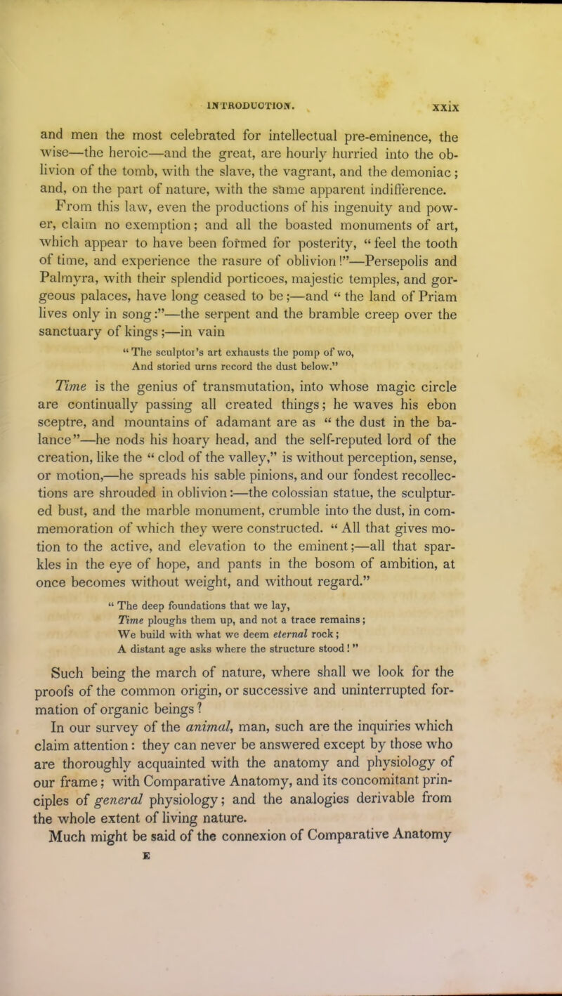 and men the most celebrated for intellectual pre-eminence, the wise—the heroic—and the great, are hourly hurried into the ob- livion of the tomb, with the slave, the vagrant, and the demoniac; and, on the part of nature, with the same apparent indifference. Prom this law, even the productions of his ingenuity and pow- er, claim no exemption; and all the boasted monuments of art, which appear to have been formed for posterity, “ feel the tooth of time, and experience the rasure of oblivion!”—Persepolis and Palmyra, with their splendid porticoes, majestic temples, and gor- geous palaces, have long ceased to be;—and “ the land of Priam lives only in song—the serpent and the bramble creep over the sanctuary of kings ;—in vain “ The sculptor’s art exhausts the pomp of wo, And storied urns record the dust below.” Time is the genius of transmutation, into whose magic circle are continually passing all created things; he waves his ebon sceptre, and mountains of adamant are as “ the dust in the ba- lance”—he nods his hoary head, and the self-reputed lord of the creation, like the “ clod of the valley,” is without perception, sense, or motion,—he spreads his sable pinions, and our fondest recollec- tions are shrouded in oblivion:—the colossian statue, the sculptur- ed bust, and the marble monument, crumble into the dust, in com- memoration of which they were constructed. “ All that gives mo- tion to the active, and elevation to the eminent;—all that spar- kles in the eye of hope, and pants in the bosom of ambition, at once becomes without weight, and without regard.” “ The deep foundations that we lay, Time ploughs them up, and not a trace remains; We build with what we deem eternal rock; A distant age asks where the structure stood ! ” Such being the march of nature, where shall we look for the proofs of the common origin, or successive and uninterrupted for- mation of organic beings ? In our survey of the animal, man, such are the inquiries which claim attention: they can never be answered except by those who are thoroughly acquainted with the anatomy and physiology of our frame; with Comparative Anatomy, and its concomitant prin- ciples of general physiology; and the analogies derivable from the whole extent of living nature. Much might be said of the connexion of Comparative Anatomy E