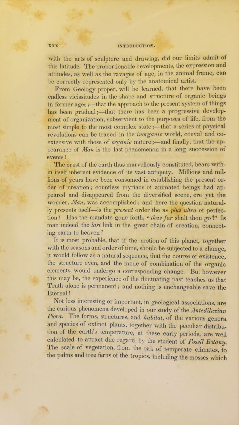 with the arts of sculpture and drawing, did our limits admit of this latitude. The proportionable developments, the expression and attitudes, as well as the ravages of age, in the animal frame, can be correctly represented only by the anatomical artist. From Geology proper, will be learned, that there have been endless vicissitudes in the shape and structure of organic beings in former ages;—that the approach to the present system of things has been gradual;—that there has been a progressive develop- ment of organization, subservient to the purposes of life, from the most simple to the most complex state;—that a series of physical revolutions can be traced in the inorganic world, coeval and co- extensive with those of organic nature;—and finally, that the ap- pearance of Man is the last phenomenon in a long succession of events! The crust of the earth thus marvellously constituted, bears with- in itself inherent evidence of its vast antiquity. Millions and mil- lions of years have been consumed in establishing the present or- der of creation; countless myriads of animated beings had ap- peared and disappeared from the diversified scene, ere yet the wonder, Man, was accomplished; and here the question natural- ly presents itself—is the present order the ne plus ultra of perfec- tion? Has the mandate gone forth, “ thus far shalt thou go?” Is man indeed the last link in the great chain of creation, connect- ing earth to heaven ? It is most probable, that if the motion of this planet, together with the seasons and order of time, should be subjected to a change, it would follow as a natural sequence, that the course of existence, the structure even, and the mode of combination of the organic elements, would undergo a corresponding change. But however this may be, the experience of the fluctuating past teaches us that Truth alone is permanent; and nothing is unchangeable save the Eternal! Not less interesting or important, in geological associations, are the curious phenomena developed in our study of the Antediluvian blora. The forms, structures, and habitat, of the various genera and species of extinct plants, together with the peculiar distribu- tion of the earth’s temperature, at these early periods, are well calculated to attract due regard by the student of Fossil Botany. The scale of vegetation, from the oak of temperate climates, to the palms and tree ferns of the tropics, including the mosses which